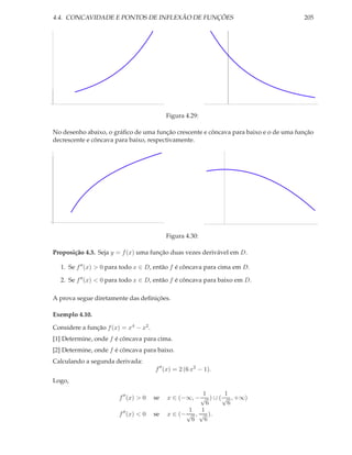 4.4. CONCAVIDADE E PONTOS DE INFLEXÃO DE FUNÇÕES                                      205




                                            Figura 4.29:

No desenho abaixo, o gráﬁco de uma função crescente e côncava para baixo e o de uma função
decrescente e côncava para baixo, respectivamente.




                                            Figura 4.30:

Proposição 4.3. Seja y = f (x) uma função duas vezes derivável em D.

  1. Se f ′′ (x) > 0 para todo x ∈ D, então f é côncava para cima em D.

  2. Se f ′′ (x) < 0 para todo x ∈ D, então f é côncava para baixo em D.

A prova segue diretamente das deﬁnições.

Exemplo 4.10.

Considere a função f (x) = x4 − x2 .
[1] Determine, onde f é côncava para cima.
[2] Determine, onde f é côncava para baixo.
Calculando a segunda derivada:
                                       f ′′ (x) = 2 (6 x2 − 1).
Logo,

                                                        1       1
                        f ′′ (x) > 0   se   x ∈ (−∞, − √ ) ∪ ( √ , +∞)
                                                         6       6
                                                    1 1
                        f ′′ (x) < 0   se   x ∈ (− √ , √ ).
                                                     6  6
 