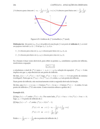 206                                                      CAPÍTULO 4. APLICAÇÕES DA DERIVADA

                                1        1                                      1 1
f é côncava para cima em (−∞, − √ ) ∪ ( √ , +∞) e f é côncava para baixo em (− √ , √ ).
                                 6        6                                      6 6
                                                     1




                               0.5                                          0.5




                                                     2



                         Figura 4.31: Gráﬁcos de f ′ (vermelho) e f ′′ (azul).

Deﬁnição 4.6. Um ponto (x0 , f (x0 )) do gráﬁco de uma função f é um ponto de inﬂexão de f , se existe
um pequeno intervalo (a, b) ⊂ D tal que x0 ∈ (a, b) e:

   1. f é côncava para cima em (a, x0 ) e côncava para baixo em (x0 , b), ou

   2. f é côncava para baixo em (a, x0 ) e côncava para cima em (x0 , b).


Se a função é duas vezes derivável, para obter os pontos x0 , candidatos a pontos de inﬂexão,
resolvemos a equação:
                                                f ′′ (x) = 0

e estudamos o sinal de f ′′ (x) para x > x0 e x < x0 (x0 solução da equação). f ′′ (x0 ) = 0 não
implica em que x0 seja abscissa de um ponto de inﬂexão.
De fato, f (x) = x4 , f ′′ (x) = 12 x2 ; logo, f ′′ (x) = 0 se x = 0 e x = 0 é um ponto de mínimo
(veriﬁque!). Note que se f ′′ (x0 ) = 0 e f (3) (x0 ) = 0, então, x0 é um ponto de inﬂexão.
Num ponto de inﬂexão, não necessariamente existe a segunda derivada da função.
De fato, seja f (x) = x |x|; se x > 0 temos f ′′ (x) = 2 e se x < 0 temos f ′′ (x) = −2; então, 0 é um
ponto de inﬂexão e f ′′ (0) não existe. Como exercício esboce o gráﬁco de f .

Exemplo 4.11.

[1] Seja f (x) = x3 ; então: f ′′ (x) = 6 x. Por outro lado, f ′′ (x) > 0 se x > 0 e f ′′ (x) < 0 se x < 0;
logo, x0 = 0 é ponto de inﬂexão de f .
[2] Seja f (x) = x4 − x2 ; então: f ′′ (x) = 2 (6 x2 − 1).

                                                        1    1
                           f ′′ (x) > 0   se x ∈ − ∞, − √ ∪ √ , +∞
                                                          6   6
                                                    1   1
                           f ′′ (x) < 0   se x ∈ − √ , √ .
                                                     6   6

           1         1
Então x = √ e x = − √ são os pontos de inﬂexão de f .
            6         6
 