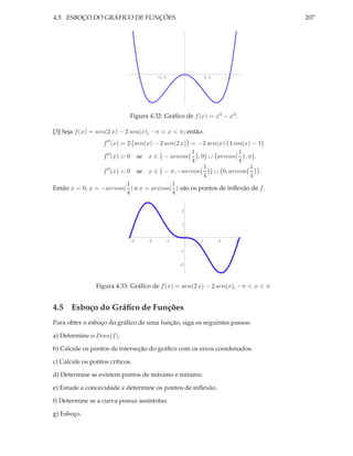 4.5. ESBOÇO DO GRÁFICO DE FUNÇÕES                                                  207




                                     -1       -0.5               0.5       1




                             Figura 4.32: Gráﬁco de f (x) = x4 − x2 .

[3] Seja f (x) = sen(2 x) − 2 sen(x), −π < x < π; então:
                  f ′′ (x) = 2 sen(x) − 2 sen(2 x) = −2 sen(x) 4 cos(x) − 1
                                                   1               1
                  f ′′ (x) > 0 se x ∈ − arccos       , 0 ∪ arccos    ,π .
                                                   4               4
                                                        1              1
                  f ′′ (x) < 0 se x ∈ − π, −arccos        ∪ 0, arccos     .
                                                        4              4
                             1               1
Então x = 0, x = −arccos( ) e x = arccos( ) são os pontos de inﬂexão de f .
                             4               4

                                                         2


                                                         1



                                 3        2          1       1         2       3

                                                         1


                                                         2




                Figura 4.33: Gráﬁco de f (x) = sen(2 x) − 2 sen(x), −π < x < π.


4.5 Esboço do Gráﬁco de Funções
Para obter o esboço do gráﬁco de uma função, siga os seguintes passos:

a) Determine o Dom(f ).

b) Calcule os pontos de interseção do gráﬁco com os eixos coordenados.

c) Calcule os pontos críticos.

d) Determine se existem pontos de máximo e mínimo.

e) Estude a concavidade e determine os pontos de inﬂexão.

f) Determine se a curva possui assíntotas.

g) Esboço.
 