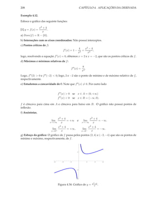 208                                                        CAPÍTULO 4. APLICAÇÕES DA DERIVADA

Exemplo 4.12.

Esboce o gráﬁco das seguinte funções:

              x2 + 4
[1] y = f (x) =      .
                x
a) Dom(f ) = R − {0}.
b) Interseções com os eixos coordenados: Não possui interceptos.
c) Pontos críticos de f :
                                                4    x2 − 4
                                       f ′ (x) = 1 −
                                                   =        ;
                                               x2       x2
logo, resolvendo a equação f ′ (x) = 0, obtemos x = 2 e x = −2, que são os pontos críticos de f .
d) Máximos e mínimos relativos de f :
                                                            8
                                              f ′′ (x) =       .
                                                            x3
Logo, f ′′ (2) > 0 e f ′′ (−2) < 0; logo, 2 e −2 são o ponto de mínimo e de máximo relativo de f ,
respectivamente.
e) Estudemos a concavidade de f : Note que f ′′ (x) = 0. Por outro lado


                                   f ′′ (x) > 0 se x ∈ A = (0, +∞)
                                   f ′′ (x) < 0 se x ∈ B = (−∞, 0).

f é côncava para cima em A e côncava para baixo em B. O gráﬁco não possui pontos de
inﬂexão.
f) Assíntotas.

                                 x2 + 4                          x2 + 4
                             lim        = +∞           e     lim        = −∞.
                            x→+∞   x                        x→−∞   x
                                   x2 + 4                              x2 + 4
                             lim          = +∞,              lim              = −∞.
                            x→0+     x                      x→0−         x
g) Esboço do gráﬁco: O gráﬁco de f passa pelos pontos (2, 4) e (−2, −4) que são os pontos de
mínimo e máximo, respectivamente, de f .



                                                       5




                               6      4       2                    2       4     6




                                                       5




                                                   10



                                                                         x2 +4
                                   Figura 4.34: Gráﬁco de y =              x .
 