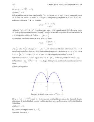 210                                                                CAPÍTULO 4. APLICAÇÕES DA DERIVADA
                  √
                  3
[3] y = f (x) =       x2 (1 − x2 ).
a) Dom(f ) = R.
b) Interseções com os eixos coordenados: Se x = 0, então y = 0; logo, a curva passa pelo ponto
(0, 0). Se y = 0, então x = 0 ou x = ±1; logo, a curva passa pelos pontos (0, 0), (−1, 0) e (1, 0).
c) Pontos críticos de f : Se x = 0; então,

                                                             2 x (1 − 4 x2 )
                                                 f ′ (x) =                2              .
                                                                   3 (x2 ) 3
                  √
                  3
A função f (x) = x2 (1 − x2 ) é contínua para todo x ∈ R. Mas não existe f ′ (0); logo, no ponto
(0, 0) do gráﬁco deve existir uma "cúspide"como foi observado no gráﬁco do valor absoluto. Se
                                        1       1
x = 0, os pontos críticos de f são x = − e x = .
                                        2       2
d) Máximos e mínimos relativos de f . Se x = 0; então:

                                                              2 (20 x2 + 1)
                                             f ′′ (x) = −                      2             .
                                                                    9 (x2 ) 3
       1              1                     1       1
f ′′ (− ) < 0 e f ′′ ( ) < 0; logo, x = − e x = são pontos de máximos relativos de f . Se x = 0,
       2              2                     2       2
estudamos o sinal da derivada de f para valores à esquerda e à direita de x = 0: f ′ (x) > 0 se
          1                        1
0 < x < e f ′ (x) < 0, se − < x < 0; logo, x = 0 é um ponto de mínimo local de f .
          2                        2
e) Concavidade de f . f      ′′ (x) < 0 para todo x ∈ R − {0}. f é côncava para baixo em R − {0}.
                         √3
f) Assíntotas. lim          x2 (x2 − 1) = +∞. Logo, f não possui assíntotas horizontais e nem ver-
               x→±∞
ticais.
g) Esboço do gráﬁco:
                                                             0.6




                                                             0.4




                                                             0.2




                                      1.0             0.5                          0.5           1.0




                                                             0.2




                                                             0.4




                                 Figura 4.36: Gráﬁco de f (x) = x2/3 (1 − x2 ).

                        (x−a)2
[4] y = f (x) = e− b , onde b > 0, representa uma família de curvas é e chamada função
densidade de probabilidade normal padrão, que tem um papel relevante em Probabilidade e
Estatística.
a) Dom(f ) = R.
                                            a2
b) A curva passa pelo ponto (0, e−           b   ).
c) Pontos críticos de f :
 