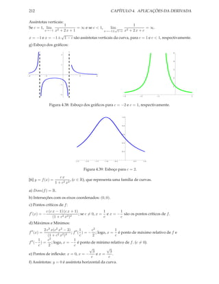 212                                                           CAPÍTULO 4. APLICAÇÕES DA DERIVADA

Assíntotas verticais:
                      1                                    1
Se c = 1, lim 2           = ∞ e se c < 1,     lim√     2 + 2x + c
                                                                   = ∞.
         x→−1 x + 2 x + 1                 x→−1± 1−c x
                   √
x = −1 e x = −1± 1 − c são assíntotas verticais da curva, para c = 1 e c < 1, respectivamente.
g) Esboço dos gráﬁcos:
                                                                                                 5
                        2



                                                                                                 4
                        1


                                                                                                 3

4             2                        2          4
                                                                                                 2

                        1
                                                                                                 1


                        2
                                                                      -3         -2         -1       1


                  Figura 4.38: Esboço dos gráﬁcos para c = −2 e c = 1, respectivamente.

                                                                     1.0




                                                                     0.8




                                                                     0.6




                                                                     0.4




                                                                     0.2




                                 2.5        2.0   1.5   1.0    0.5         0.5        1.0




                                           Figura 4.39: Esboço para c = 2.
                        cx
[6] y = f (x) =                , (c ∈ R), que representa uma família de curvas.
                     1 + c2 x2

a) Dom(f ) = R.
b) Interseções com os eixos coordenados: (0, 0).
c) Pontos críticos de f :
              c (c x − 1) (c x + 1)                1       1
f ′ (x) = −                         ; se c = 0, x = e x = − são os pontos críticos de f .
                   (1 + c2 x2 )2                   c       c
d) Máximos e Mínimos:
          2 c3 x(c2 x2 − 3) ′′ 1      c2             1
f ′′ (x) =         2 x2 )3
                           ; f ( ) = − ; logo, x = é ponto de máximo relativo de f e
             (1 + c             c      2             c
       1     c2              1
f ′′ (− ) = ; logo, x = − é ponto de mínimo relativo de f . (c = 0).
       c     2                c
                                     √         √
                                       3         3
e) Pontos de inﬂexão: x = 0, x = −       ex=       .
                                      c         c
f) Assíntotas: y = 0 é assíntota horizontal da curva.
 
