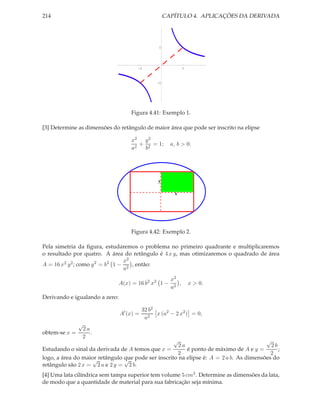 214                                                   CAPÍTULO 4. APLICAÇÕES DA DERIVADA




                                                  1




                                           1                   1



                                                  1




                                    Figura 4.41: Exemplo 1.

[3] Determine as dimensões do retângulo de maior área que pode ser inscrito na elipse

                                    x2 y 2
                                       + 2 = 1;         a, b > 0.
                                    a2  b




                                                 y

                                                          x




                                    Figura 4.42: Exemplo 2.

Pela simetria da ﬁgura, estudaremos o problema no primeiro quadrante e multiplicaremos
o resultado por quatro. A área do retângulo é 4 x y, mas otimizaremos o quadrado de área
                                 x2
A = 16 x2 y 2 ; como y 2 = b2 1 − 2 , então:
                                 a
                                                        x2
                                A(x) = 16 b2 x2 1 −        ,       x > 0.
                                                        a2
Derivando e igualando a zero:

                                           32 b2
                                A′ (x) =         x (a2 − 2 x2 ) = 0,
                                            a2
             √
              2a
obtem-se x =     .
              2
                                                    √                                   √
                                                      2a                                  2b
Estudando o sinal da derivada de A temos que x =         é ponto de máximo de A e y =        ;
                                                     2                                    2
logo, a área do maior retângulo que pode ser inscrito na elipse é: A = 2 a b. As dimensões do
                    √           √
retângulo são 2 x = 2 a e 2 y = 2 b.
[4] Uma lata cilíndrica sem tampa superior tem volume 5 cm3 . Determine as dimensões da lata,
de modo que a quantidade de material para sua fabricação seja mínima.
 
