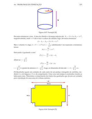4.6. PROBLEMAS DE OTIMIZAÇÃO                                                                 215


                                                r




                                                               h




                                   Figura 4.43: Exemplo [4].

Devemos minimizar a área. A área do cilindro e da tampa inferior são: A1 = 2 π r h e A2 = π r 2 ,
respectivamente, onde r e h são o raio e a altura do cilindro; logo, devemos minimizar:
                               A = A1 + A2 = 2 π r h + π r 2 .
                                                  5
Mas o volume é 5; logo, 5 = V = πr 2 h e h =          ; substituindo h na expressão a minimizar,
                                                 πr 2
temos:
                                               10
                                      A(r) =       + πr 2 .
                                                r
Derivando e igualando a zero:
                                              10
                                  A′ (r) = − 2 + 2πr = 0,
                                              r
               3 5
obtem-se r =       .
                 π
                                              20
                                   A′′ (r) = 3 + 2π > 0;
                                              r
    3 5                            3 5                                               3 5
r=       é o ponto de mínimo e h =       . Logo, as dimensões da lata são r = h =        cm.
       π                               π                                               π
[5] Quadrados iguais são cortados de cada canto de um pedaço retangular de cartolina, me-
dindo 8 cm de largura e 15 cm de comprimento. Uma caixa sem tampa é construída virando os
lados para cima. Determine o comprimento dos lados dos quadrados que devem ser cortados
para a produção de uma caixa de volume máximo.
                                                15
                                               15-2 x

                           x




                  8-2 x                                                      8




                          x



                                   Figura 4.44: Exemplo [5].
 