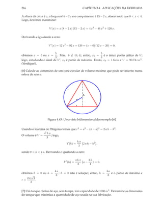 216                                               CAPÍTULO 4. APLICAÇÕES DA DERIVADA

A altura da caixa é x; a largura é 8 − 2 x e o comprimento é 15 − 2 x, observando que 0 < x < 4.
Logo, devemos maximizar:

                      V (x) = x (8 − 2 x) (15 − 2 x) = 4 x3 − 46 x2 + 120 x.

Derivando e igualando a zero:

                     V ′ (x) = 12 x2 − 92 x + 120 = (x − 6) (12 x − 20) = 0,

                         5                                  5
obtemos x = 6 ou x =       . Mas. 6 ∈ (0, 4); então, x0 =
                                        /                     é o único ponto crítico de V ;
                         3                                  3
logo, estudando o sinal de V ′ , x0 é ponto de máximo. Então, x0 = 1.6 cm e V = 90.74 cm3 .
(Veriﬁque!).

[6] Calcule as dimensões de um cone circular de volume máximo que pode ser inscrito numa
esfera de raio a.




                                                  h
                                              a

                                              r




                    Figura 4.45: Uma vista bidimensional do exemplo [6].


Usando o teorema de Pitágoras temos que r 2 = a2 − (h − a)2 = 2 a h − h2 .
               r2 h π
O volume é V =        ; logo,
                 3
                                         hπ
                                 V (h) =      2 a h − h2 ,
                                          3

sendo 0 < h < 2 a. Derivando e igualando a zero:

                                              4hπ    3h
                                  V ′ (h) =       a−    = 0,
                                               3      4

                     4a                                   4a
obtemos h = 0 ou h =    ; h = 0 não é solução; então, h =    é o ponto de máximo e
       √              3                                    3
    2a 2
r=       .
      3


[7] Um tanque cônico de aço, sem tampa, tem capacidade de 1000 m3 . Determine as dimensões
do tanque que minimiza a quantidade de aço usada na sua fabricação.
 
