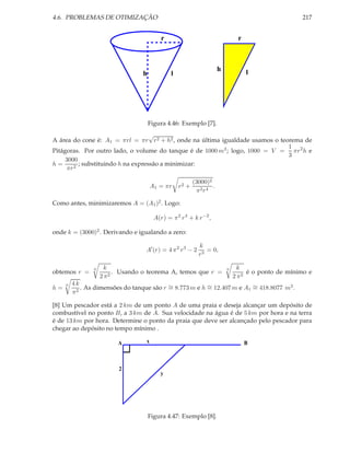 4.6. PROBLEMAS DE OTIMIZAÇÃO                                                                        217


                                           r                                   r



                                                                      h            l
                                  h            l




                                      Figura 4.46: Exemplo [7].
                                    √
A área do cone é: A1 = πrl = πr r 2 + h2 , onde na última igualdade usamos o teorema de
                                                                                1
Pitágoras. Por outro lado, o volume do tanque é de 1000 m3 ; logo, 1000 = V = πr 2 h e
                                                                                3
     3000
h=        ; substituindo h na expressão a minimizar:
     πr 2

                                                          (3000)2
                                       A1 = πr     r2 +           .
                                                           π2r4

Como antes, minimizaremos A = (A1 )2 . Logo:

                                        A(r) = π 2 r 4 + k r −2 ,

onde k = (3000)2 . Derivando e igualando a zero:

                                                            k
                                   A′ (r) = 4 π 2 r 3 − 2      = 0,
                                                            r3

                6     k                                                   6     k
obtemos r =              . Usando o teorema A, temos que r =                       é o ponto de mínimo e
                    2 π2                                                      2 π2
         4k
            . As dimensões do tanque são r ∼ 8.773 m e h ∼ 12.407 m e A1 ∼ 418.8077 m2 .
     6
h=                                         =             =               =
         π2

[8] Um pescador está a 2 km de um ponto A de uma praia e deseja alcançar um depósito de
combustível no ponto B, a 3 km de A. Sua velocidade na água é de 5 km por hora e na terra
é de 13 km por hora. Determine o ponto da praia que deve ser alcançado pelo pescador para
chegar ao depósito no tempo mínimo .

                          A        x                                               B



                          2
                                           y




                                      Figura 4.47: Exemplo [8].
 