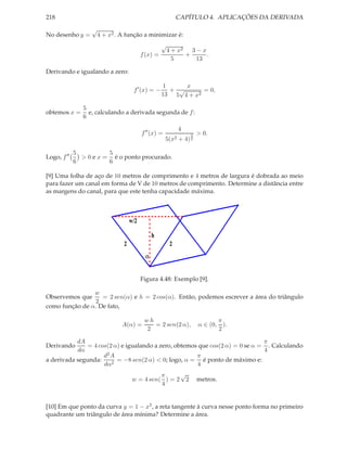 218                                                          CAPÍTULO 4. APLICAÇÕES DA DERIVADA
                   √
No desenho y =         4 + x2 . A função a minimizar é:
                                                   √
                                                    4 + x2 3 − x
                                           f (x) =        +      .
                                                      5      13

Derivando e igualando a zero:

                                                    1     x
                                      f ′ (x) = −     + √       = 0,
                                                    13 5 4 + x2

                5
obtemos x =       e, calculando a derivada segunda de f :
                6

                                                             4
                                           f ′′ (x) =             3   > 0.
                                                        5(x2 + 4) 2

             5          5
Logo, f ′′     > 0 e x = é o ponto procurado.
             6          6

[9] Uma folha de aço de 10 metros de comprimento e 4 metros de largura é dobrada ao meio
para fazer um canal em forma de V de 10 metros de comprimento. Determine a distância entre
as margens do canal, para que este tenha capacidade máxima.



                                     w/2

                                                h
                                 2                       2
                                            α


                                           Figura 4.48: Exemplo [9].

                w
Observemos que     = 2 sen(α) e h = 2 cos(α). Então, podemos escrever a área do triângulo
                 2
como função de α. De fato,

                                            wh                               π
                                A(α) =         = 2 sen(2 α),          α ∈ (0, ).
                                             2                               2

           dA                                                                  π
Derivando      = 4 cos(2 α) e igualando a zero, obtemos que cos(2 α) = 0 se α = . Calculando
           dα                                                                  4
                     d2 A                              π
a derivada segunda:       = −8 sen(2 α) < 0; logo, α = é ponto de máximo e:
                     dα2                               4
                                                π     √
                                      w = 4 sen( ) = 2 2              metros.
                                                4


[10] Em que ponto da curva y = 1 − x2 , a reta tangente à curva nesse ponto forma no primeiro
quadrante um triângulo de área mínima? Determine a área.
 