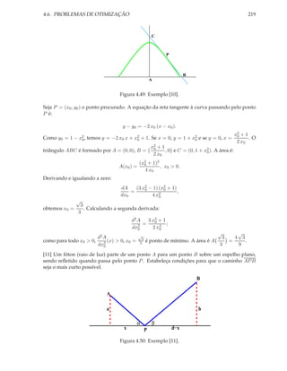 4.6. PROBLEMAS DE OTIMIZAÇÃO                                                                         219



                                                     C



                                                            P



                                                                      B
                                                     A


                                 Figura 4.49: Exemplo [10].

Seja P = (x0 , y0 ) o ponto procurado. A equação da reta tangente à curva passando pelo ponto
P é:

                                   y − y0 = −2 x0 (x − x0 ).
                                                                                                x2 + 1
                                                                                                 0
Como y0 = 1 − x2 , temos y = −2 x0 x + x2 + 1. Se x = 0, y = 1 + x2 e se y = 0, x =
               0                        0                         0                                    .O
                                                                                                 2 x0
                                                     x2 + 1
                                                      0
triângulo ABC é formado por A = (0, 0), B =                 , 0 e C = (0, 1 + x2 ). A área é:
                                                                               0
                                                      2 x0
                                            (x2 + 1)2
                                              0
                                 A(x0 ) =             , x0 > 0.
                                              4 x0
Derivando e igualando a zero:
                                  dA    (3 x2 − 1) (x2 + 1)
                                            0        0
                                      =                     ,
                                  dx0          4 x20
               √
                3
obtemos x0 =      . Calculando a segunda derivada:
               3
                                       d2 A   3 x4 + 1
                                                 0
                                            =          ;
                                       dx20     2 x3
                                                   0
                                                                               √      √
                       d2 A                 √
                                             3                                   3   4 3
como para todo x0 > 0,      (x) > 0, x0 =   3    é ponto de mínimo. A área é A     =     .
                       dx20                                                     3     9

[11] Um fóton (raio de luz) parte de um ponto A para um ponto B sobre um espelho plano,
sendo reﬂetido quando passa pelo ponto P . Estabeleça condições para que o caminho AP B
seja o mais curto possível.

                                                                           B

                            A

                            a                                               b

                                            α        β
                                   x             P              d−x

                                 Figura 4.50: Exemplo [11].
 