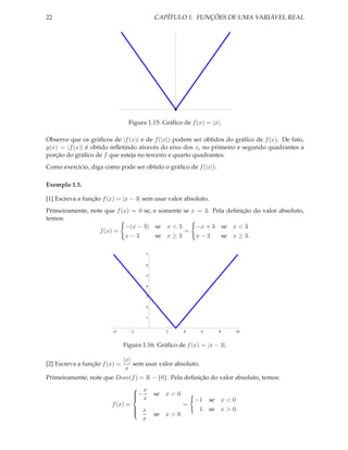 22                                         CAPÍTULO 1. FUNÇÕES DE UMA VARIÁVEL REAL




                                 Figura 1.15: Gráﬁco de f (x) = |x|.

Observe que os gráﬁcos de |f (x)| e de f (|x|) podem ser obtidos do gráﬁco de f (x). De fato,
g(x) = |f (x)| é obtido reﬂetindo através do eixo dos x, no primeiro e segundo quadrantes a
porção do gráﬁco de f que esteja no terceiro e quarto quadrantes.
Como exercício, diga como pode ser obtido o gráﬁco de f (|x|).

Exemplo 1.5.

[1] Escreva a função f (x) = |x − 3| sem usar valor absoluto.
Primeiramente, note que f (x) = 0 se, e somente se x = 3. Pela deﬁnição do valor absoluto,
temos:
                            −(x − 3) se x < 3       −x + 3 se x < 3
                  f (x) =                       =
                            x−3        se x ≥ 3     x−3      se x ≥ 3.

                                       7

                                       6

                                       5

                                       4

                                       3

                                       2

                                       1


                         4        2            2      4       6      8    10


                               Figura 1.16: Gráﬁco de f (x) = |x − 3|.

                               |x|
[2] Escreva a função f (x) =       sem usar valor absoluto.
                                x
Primeiramente, note que Dom(f ) = R − {0}. Pela deﬁnição do valor absoluto, temos:
                                   x
                                  −
                                   x      se x < 0
                                                         −1      se x < 0
                        f (x) =                       =
                                   x                      1      se x > 0.
                                           se x > 0
                                  
                                  
                                    x
 