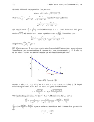 220                                                       CAPÍTULO 4. APLICAÇÕES DA DERIVADA

Devemos minimizar o comprimento L do percurso:

                                 L(x) =       a2 + x2 +         b2 + (d − x)2 .
             dL      x                 d−x
Derivando,      =√         −                      e igualando a zero, obtemos:
             dx    a2 + x2          b2 + (d − x)2

                                            x                  d−x
                                    √             =                         ,
                                        a2   + x2         b2   + (d − x)2

                    a      b
que é equivalente a   =        , donde obtemos que α = β. Esta é a condição para que o
                    x    d−x
                                                               ad
caminho AP B seja o mais curto. De fato, o ponto crítico x =         é de mínimo, pois,
                                                              a+b
                       d2 L           a2                b2
                            (x) =            3 +                  3 > 0;
                       dx2        (x2 + a2 ) 2   ((d − x)2 + b2 ) 2
                 d2 L ad
em particular,             > 0.
                 dx2 a + b
[12] A luz se propaga de um ponto a outro segundo uma trajetória que requer tempo mínimo.
Suponha que a luz tenha velocidade de propagação v1 no ar e v2 na água (v1 > v2 ). Se a luz vai
de um ponto P no ar a um ponto Q na água, que lei determina este percurso?


                        P
                             α

                         a


                        O                                 R                     D
                                        x
                                                          β
                                                      b
                                                                                β
                                                                                    Q
                                                                d−x



                                    Figura 4.51: Exemplo [12].

Sejam a = |OP |, b = |DQ|, d = |OD|, x = |OR|, α = ∠(OP R) e β = ∠(RQD). Os tempos
necessários para o raio de luz ir de P a R e de R a Q são, respectivamente:
                                 √
                                   x2 + a2              (d − x)2 + b2
                           T1 =              e T2 =                   .
                                     v1                      v2
O tempo total de percurso de P a Q é T = T1 + T2 . Minimizemos T (x), x ∈ [0, d].

                   dT      x                       d−x                    sen(α) sen(β)
                      = √        −                                    =         −       .
                   dx  v1 x2 + a2 v2             (d − x)2 + b2              v1     v2

dT          sen(α)   sen(β)
     = 0 se        =        , equação conhecida como lei de Snell. Para veriﬁcar que a condi-
dx            v1       v2
ção:
                                      sen(α)    sen(β)
                                             =
                                        v1        v2
 