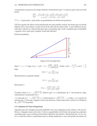 4.6. PROBLEMAS DE OTIMIZAÇÃO                                                               221

corresponde ao percurso de tempo mínimo, mostraremos que T é côncava para cima em todo
ponto.
                                                     3                   3
                      d2 T   a2 v2 (b2 + (d − x)2 ) 2 + b2 v1 (a2 + x2 ) 2
                           =                      3                  3     .
                      dx2        v1 v2 (a2 + x2 ) 2 ((d − x)2 + b2 ) 2
T ′′ (x) > 0 para todo x, pois todas as quantidades envolvidas são positivas.

[13] Um quadro de altura a está pendurado em uma parede vertical, de modo que sua borda
inferior está a uma altura h acima do nível do olho de um observador. A que distância da pa-
rede deve colocar-se o observador para que sua posição seja a mais vantajosa para contemplar
o quadro, isto é, para que o ângulo visual seja máximo?
Perﬁl do problema:




                                                                          a




                                                                          h

                            α
                            β


                                   Figura 4.52: Exemplo [13].

                                                 tg(θ) − tg(β)                  a+h          h
Seja θ = α + β. Logo, tg(α) = tg(θ − β) =                      . Então, tg(θ) =     e tg(β) = ;
                                                1 + tg(θ)tg(β)                   x           x
logo:
                                                        ax
                                     tg(α) =                     .
                                                 x2   + a h + h2
Maximizemos a seguinte função:
                                                     ax
                                     f (x) =                  .
                                                x2 + a h + h2
Derivando f :
                                               a (h2 + a h − x2 )
                                   f ′ (x) =                      .
                                               (x2 + a h + h2 )2
O ponto crítico é x0 = h(a + h); observe que a e o dominador de f ′ são positivos; logo,
examinemos o numerador de f ′ .
f é crescente se x < h(a + h) e f é decrescente se h(a + h) < x; então, x0 é o ponto de
máximo de f . Para que o ângulo visual seja máximo, o observador deve colocar-se à distância
de h(a + h) da parede.

[14] Implante de Vasos Sanguíneos:
Suponha que um cirurgião necessite implantar um vaso sanguíneo numa artéria, a ﬁm de me-
lhorar a irrigação numa certa área. Como as quantidades envolvidas são pequenas, podemos
considerar que vasos e artérias tem formato cilíndrico não elástico. Denotemos por A e B o iní-
cio e o ﬁnal da artéria e suponhamos que se deseje implantar o vaso num ponto da artéria, de
 