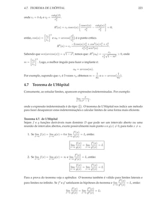 4.7. TEOREMA DE L’HÔPITAL                                                                     223

                           cotg(β)
onde c1 = k d0 e c2 =          4   .
                              r1

                                                       cosec(α) cotg(α)
                             R′ (α) = c1 cosec(α)          4   −    4   = 0;
                                                          r1       r2
                       4               4
                  r2                  r2
então, cos(α) =            e α0 = arccos
                                       4 é o ponto crítico.
                  r1                  r1
                                      −2 cos(α) r2 + cos2 (α) r1 + r1
                                                 4             4    4
                         R′′ (α) = c1          4 4                    .
                                              r1 r2 sen3 (α)
                               √                                     c1
Sabendo que sen(arccos(x)) = 1 − x2 , temos que: R′′ (α0 ) = 4 √           > 0, onde
                                                                r2 1 − m 2
     r2 4
m=        . Logo, o melhor ângulo para fazer o implante é:
     r1
                                             α0 = arccos(m).
                                                                   1              1
Por exemplo, supondo que r1 é 3 vezes r2 , obtemos m =               e α = arccos    .
                                                                  81              81

4.7 Teorema de L’Hôpital
Comumente, ao estudar limites, aparecem expressões indeterminadas. Por exemplo:
                                                          x
                                                 lim         ,
                                                 x→0 ex   −1

onde a expressão indeterminada é do tipo ( 0 ). O teorema de L’Hôpital nos indica um método
                                           0
para fazer desaparecer estas indeterminações e calcular limites de uma forma mais eﬁciente.


Teorema 4.7. de L’Hôpital
Sejam f e g funções deriváveis num domínio D que pode ser um intervalo aberto ou uma
reunião de intervalos abertos, exceto possivelmente num ponto a e g(x) = 0, para todo x = a.

                                            f ′ (x)
  1. Se lim f (x) = lim g(x) = 0 e lim              = L, então:
        x→a            x→a              x→a g ′ (x)


                                               f (x)       f ′ (x)
                                           lim       = lim ′       =L
                                           x→a g(x)    x→a g (x)


                                             f ′ (x)
  2. Se lim f (x) = lim g(x) = ∞ e lim               = L, então:
        x→a            x→a               x→a g ′ (x)


                                               f (x)       f ′ (x)
                                           lim       = lim ′       =L
                                           x→a g(x)    x→a g (x)



Para a prova do teorema veja o apêndice. O teorema também é válido para limites laterais e
                                                                              f ′′ (x)
para limites no inﬁnito. Se f ′ e g′ satisfazem às hipóteses do teorema e lim ′′       = L, então:
                                                                          x→a g (x)

                                          f ′ (x)       f ′′ (x)
                                     lim ′        = lim ′′       = L;
                                     x→a g (x)      x→a g (x)
 