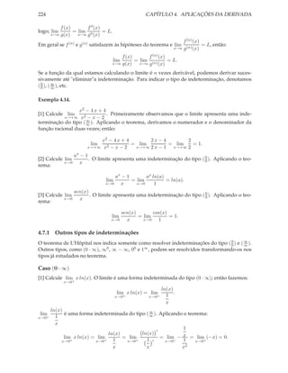 224                                                   CAPÍTULO 4. APLICAÇÕES DA DERIVADA

           f (x)       f ′′ (x)
logo; lim        = lim ′′       = L.
       x→a g(x)    x→a g (x)
                                                                        f (n) (x)
Em geral se f (n) e g(n) satisfazem às hipóteses do teorema e lim                 = L, então:
                                                                    x→a g (n) (x)

                                           f (x)       f (n) (x)
                                       lim       = lim (n)       = L.
                                       x→a g(x)    x→a g    (x)
Se a função da qual estamos calculando o limite é n vezes derivável, podemos derivar suces-
sivamente até "eliminar"a indeterminação. Para indicar o tipo de indeterminação, denotamos
( 0 ), ( ∞ ), etc.
  0      ∞


Exemplo 4.14.

                  x2 − 4 x + 4
[1] Calcule lim                . Primeiramente observamos que o limite apresenta uma inde-
           x→+∞ x2 − x − 2
                     ∞
terminação do tipo ( ∞ ). Aplicando o teorema, derivamos o numerador e o denominador da
função racional duas vezes; então:

                            x2 − 4 x + 4       2x − 4        2
                         lim             = lim         = lim   = 1.
                        x→+∞ x2 − x − 2   x→+∞ 2 x − 1  x→+∞ 2

                  ax − 1
[2] Calcule lim          . O limite apresenta uma indeterminação do tipo ( 0 ). Aplicando o teo-
                                                                           0
            x→0     x
rema:

                                    ax − 1       ax ln(a)
                                 lim       = lim          = ln(a).
                                x→0   x      x→0     1
                  sen(x)                                                   0
[3] Calcule lim          . O limite apresenta uma indeterminação do tipo ( 0 ). Aplicando o teo-
            x→0     x
rema:

                                       sen(x)       cos(x)
                                   lim        = lim        = 1.
                                   x→0   x      x→0   1

4.7.1 Outros tipos de indeterminações
O teorema de L’Hôpital nos indica somente como resolver indeterminações do tipo ( 0 ) e ( ∞ ).
                                                                                   0
                                                                                          ∞

Outros tipos, como (0 · ∞), ∞0 , ∞ − ∞, 00 e 1∞ , podem ser resolvidos transformando-os nos
tipos já estudados no teorema.

Caso (0 · ∞)
[1] Calcule lim x ln(x). O limite é uma forma indeterminada do tipo (0 · ∞); então fazemos:
             x→0+
                                                              ln(x)
                                        lim x ln(x) = lim           .
                                        x→0+           x→0+     1
                                                                x
       ln(x)
lim          é uma forma indeterminada do tipo ( ∞ ). Aplicando o teorema:
x→0+     1                                       ∞

         x
                                                    ′
                                                                1
                               ln(x)         ln(x)
             lim x ln(x) = lim       = lim            = lim − x = lim (−x) = 0.
            x→0+          x→0+   1    x→0+     1 ′      x→0+    1    x→0+
                                 x             x               x2
 