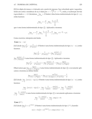 4.7. TEOREMA DE L’HÔPITAL                                                                            225

[2] Um objeto de massa m é deixado cair a partir do repouso. Sua velocidade após t segundos,
                                                    mg         ct
tendo em conta a resistência do ar, é dada por: v =    (1 − e− m ), onde g é aceleração devida
                                                     c
à gravidade e c > 0. Calculemos lim v. O limite é uma forma indeterminada do tipo (0 · ∞);
                                          m→+∞
então fazemos:
                                                                          ct
                                                   g            1 − e− m
                                           lim v =          lim          ,
                                          m→+∞     c       m→+∞    1
                                                                   m
                                        0
que é uma forma indeterminada do tipo ( 0 ). Aplicando o teorema:
                                                            ct
                                  g     1 − e− m   g                              ct
                          lim v =   lim          =                     lim c t e− m = g t.
                         m→+∞     c
                                  m→+∞     1       c                 m→+∞
                                           m
Como exercício, interprete este limite.

Caso (∞ − ∞)
                      1      1
[1] Calcule lim         −          . O limite é uma forma indeterminada do tipo (∞ − ∞); então
             x→0      x2 x2 sec(x)
fazemos:

                                          1       1          sec(x) − 1
                                  lim       2
                                              − 2       = lim 2         .
                                  x→0     x    x sec(x)   x→0 x sec(x)

   sec(x) − 1
lim           é uma forma indeterminada do tipo ( 0 ). Aplicando o teorema:
                                                  0
x→0 x2 sec(x)

                     1       1           sec(x) − 1              tg(x)
                lim 2 − 2          = lim 2             = lim                .
                x→0 x    x sec(x)    x→0 x sec(x)        x→0 2 x + x2 tg(x)

                        tg(x)
Observamos que lim                 é uma forma indeterminada do tipo ( 0 ) e novamente apli-
                                                                       0
                    2 x + x2 tg(x)
                      x→0
camos o teorema ao último limite:

                                tg(x)                      sec2 (x)             1
                         lim       2 tg(x)
                                           = lim                    2 sec2 (x)
                                                                               = .
                        x→0 2 x + x          x→0 2 + 2 x tg(x) + x              2
[2] Calcule lim        sec(x) − tg(x) . O limite é uma forma indeterminada do tipo (∞ − ∞); então
             x→ π −
                2
fazemos:

                                                           1      sen(x)         1 − sen(x)
               lim      sec(x) − tg(x) = lim                    −        = lim              .
              x→ π −
                 2
                                              x→ π −
                                                 2
                                                         cos(x)   cos(x)  x→ π −
                                                                             2
                                                                                   cos(x)

         1 − sen(x)
 lim                é uma forma indeterminada do tipo ( 0 ) e novamente aplicamos o teorema:
                                                        0
x→ π −
   2
           cos(x)
                                    1 − sen(x)
                               lim             = lim cotg(x) = 0.
                                 π−
                              x→ 2    cos(x)    x→ π −
                                                   2


Caso (1∞ )
                            cotg(x)
[1] Calcule lim 1 + x                 . O limite é uma forma indeterminada do tipo (1∞ ); fazendo:
             x→0
                                                       cotg(x)
                               u(x) = ln 1 + x                   = cotg(x) ln(x + 1),
 