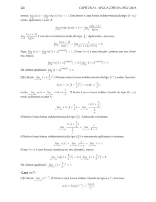 226                                                              CAPÍTULO 4. APLICAÇÕES DA DERIVADA

temos: lim u(x) = lim cotg(x) ln(x + 1). Este limite é uma forma indeterminada do tipo (0 · ∞);
       x→0           x→0
então, aplicamos o caso A:

                                                                             ln(x + 1)
                                     lim cotg(x) ln(x + 1) = lim                       ;
                                    x→0                                x→0     tg(x)
    ln(x + 1)
lim           é uma forma indeterminada do tipo ( 0 ). Aplicando o teorema:
                                                  0
x→0   tg(x)
                              ln(x + 1)               1
                          lim           = lim                  = 1;
                         x→0    tg(x)     x→0 (1 + x) sec2 (x)

                                        cotg(x)
logo; lim u(x) = lim ln 1 + x                        = 1. Como ln(x) é uma função contínua em seu domí-
      x→0         x→0
nio, temos:
                                                cotg(x)                               cotg(x)
                          lim ln 1 + x                      = ln lim 1 + x                       = 1.
                        x→0                                          x→0
                                          cotg(x)
Da última igualdade: lim 1 + x                       = e.
                        x→0
                           1   x
[2] Calcule lim      1+            . O limite é uma forma indeterminada do tipo (1∞ ); então fazemos:
              x→+∞         x
                                                             1   x                     1
                                     u(x) = ln 1 +                    = x ln 1 +         ;
                                                             x                         x
                                                1
então, lim u(x) = lim x ln 1 +                    . O limite é uma forma indeterminada do tipo (0 · ∞);
      x→+∞            x→+∞                      x
então aplicamos o caso A:
                                                                 1
                                                  1       ln 1 +
                                     lim x ln 1 +   = lim        x .
                                    x→+∞          x  x→+∞     1
                                                              x
O limite é uma forma indeterminada do tipo ( 0 ). Aplicando o teorema:
                                             0

                                                             1
                                                    ln 1 +
                                                         x
                                          lim                x = lim
                                                             .
                             x→+∞       1         x→+∞ 1 + x
                                        x
O limite é uma forma indeterminada do tipo ( ∞ ) e novamente aplicamos o teorema:
                                             ∞

                                                               x
                                    lim u(x) = lim                 = lim 1 = 1.
                                   x→+∞                 x→+∞ 1 + x  x→+∞

Como ln(x) é uma função contínua em seu domínio, temos:
                                                    1   x                             1   x
                               lim ln 1 +                   = ln      lim     1+                = 1.
                             x→+∞                   x                x→+∞             x
                                          1     x
Da última igualdade: lim             1+             = e.
                        x→+∞              x

Caso (∞0 )
                        −x
[1] Calcule lim (x)e         . O limite é uma forma indeterminada do tipo (∞0 ); fazemos:
              x→+∞

                                                                 −x         ln(x)
                                           u(x) = ln (x)e              =          ;
                                                                              ex
 