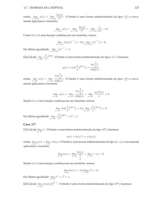 4.7. TEOREMA DE L’HÔPITAL                                                                             227

                         ln(x)
então, lim u(x) = lim          . O limite é uma forma indeterminada do tipo ( ∞ ) e nova-
                                                                              ∞
      x→+∞         x→+∞ ex
mente aplicamos o teorema:

                                                            ln(x)        1
                                  lim u(x) = lim               x
                                                                  = lim      = 0.
                                x→+∞                    x→+∞ e     x→+∞ x ex

Como ln(x) é uma função contínua em seu domínio, temos:
                                                         −x                             −x
                                       lim ln (x)e              = ln        lim (x)e           = 0.
                                  x→+∞                                  x→+∞
                                           −x
Da última igualdade: lim (x)e                   = 1.
                          x→+∞

                    1   tg(x)
[2] Calcule lim                 . O limite é uma forma indeterminada do tipo (∞0 ); fazemos:
             x→0+   x
                                                                                   1
                                                               1                  ln
                                           u(x) = ln
                                                                    tg(x)
                                                                             =     x ;
                                                               x               cotg(x)
                           1
                                 ln
então, lim u(x) = lim      x . O limite é uma forma indeterminada do tipo ( ∞ ) e nova-
                                                                            ∞
       x→0+       x→0+ cotg(x)
mente aplicamos o teorema:

                                                1
                                                           2   ln
                             lim u(x) = lim     x = lim sen (x) = 0.
                            x→0+       x→0+ cotg(x) x→0+   x
Sendo ln(x) uma função contínua em seu domínio, temos:

                                                   1   tg(x)                       1   tg(x)
                                  lim ln                        = ln        lim                = 0.
                                 x→0+              x                    x→0+       x
                                       1   tg(x)
Da última igualdade: lim                           = e0 = 1.
                          x→0+         x

Caso (00 )
[1] Calcule lim xx . O limite é uma forma indeterminada do tipo (00 ); fazemos:
             x→0

                                                   u(x) = ln(xx ) = x ln(x);
então: lim u(x) = lim x ln(x). O limite é uma forma indeterminada do tipo (0·∞) e novamente
      x→0           x→0
aplicamos o teorema:

                                         ln(x)
                                       lim u(x) = lim
                                               = lim (−x) = 0.
                          x→0        x→0   1     x→0
                                           x
Sendo ln(x) uma função contínua em seu domínio, temos:

                                             lim ln(xx ) = ln( lim xx ) = 0.
                                             x→0                       x→0
                                   x        0
Da última igualdade: lim x = e = 1.
                          x→0
                                π
                                  −x
[2] Calcule lim cos(x)
               π
                                2
                                       . O limite é uma forma indeterminada do tipo (00 ); fazemos:
             x→ 2
 