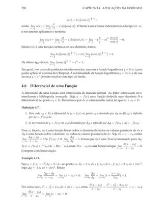 228                                                    CAPÍTULO 4. APLICAÇÕES DA DERIVADA


                                                                  π
                                                                    −x
                                        u(x) = ln( cos(x)         2
                                                                         );
                      π
então: lim u(x) = lim    − x ln cos(x) . O limite é uma forma indeterminada do tipo (0 · ∞)
      x→ 2π
                 x→ 2 2
                     π

e novamente aplicamos o teorema:

                                      π                       π                      2   sen(x)
                lim u(x) = lim          − x ln cos(x) = lim −   −x                              = 0.
               x→ π
                  2
                              π
                               x→ 2   2                 x→ π
                                                           2
                                                              2                          cos(x)
Sendo ln(x) uma função contínua em seu domínio, temos:
                                           π                                  π
                                             −x                                 −x
                         lim ln cos(x)
                            π
                                           2
                                                   = ln lim cos(x)
                                                           π
                                                                              2
                                                                                         = 0.
                        x→ 2                               x→ 2
                                        π
                                          −x
Da última igualdade: lim cos(x)
                        π
                                        2
                                               = e0 = 1.
                        x→ 2

Em geral, nos casos de potências indeterminadas, usamos a função logarítmica y = ln(x) para
poder aplicar o teorema de L’Hôpital. A continuidade da função logarítmica y = ln(x) e de sua
inversa y = ex permite resolver este tipo de limite.


4.8 Diferencial de uma Função
A diferencial de uma função será introduzida de maneira formal. Ao leitor interessado reco-
mendamos a bibliograﬁa avançada. Seja y = f (x) uma função deﬁnida num domínio D e
diferenciável no ponto x0 ∈ D. Denotemos por dx o número (não nulo), tal que dx + x0 ∈ D.

Deﬁnição 4.7.

   1. Para cada x0 ∈ D, a diferencial de y = f (x) no ponto x0 é denotada por dy ou df (x0 ) e deﬁnida
      por dy = f ′ (x0 ) dx.

   2. O incremento de y = f (x) em x0 é denotado por ∆y e deﬁnido por ∆y = f (x0 + dx) − f (x0 ).

Para x0 ﬁxado, dy é uma função linear sobre o domínio de todos os valores possíveis de dx e
∆y é uma função sobre o domínio de todos os valores possíveis de dx. Seja dx = x − x0 , então:
      ∆y − dy                                ∆y
 lim             = 0 Se f ′ (x0 ) = 0: lim      = 1. temos que dy é uma "boa"aproximação para ∆y:
x→x0 x − x0                           x→x0 dy
                                                                                      R(x − x0 )
f (x) = f (x0 ) + f ′ (x0 ) dx + R(x − x0 ), onde R(x − x0 ) é uma função tal que lim            = 0.
                                                                                 x→x0 x − x0
Compare com linearização.

Exemplo 4.15.

Seja y = f (x) = x2 ; dy = 2 x dx; no ponto x0 : dy = 2 x0 dx e f (x0 + dx) − f (x0 ) = 2 x0 dx + (dx)2 ;
logo ∆y = 2 x0 dx + (dx)2 . Então:

                    ∆y − dy                                       ∆y            x − x0
              lim           = lim (x − x0 ) = 0,           lim       = lim (1 +        ) = 1.
             x→x0    x − x0  x→x0                          x→x0   dy  x→x0       2x0

                                                                 R(x − x0 )   x2 − x2 − 2 x0 dx
                                                                                    0
Por outro lado, x2 = x2 + 2 x0 dx + R(x − x0 ), então
                      0                                                     =                   = x − x0 e
                                                                  x − x0           x − x0
       R(x − x0 )
lim               = lim (x − x0 ) = 0.
x→x0    x − x0     x→x0
 