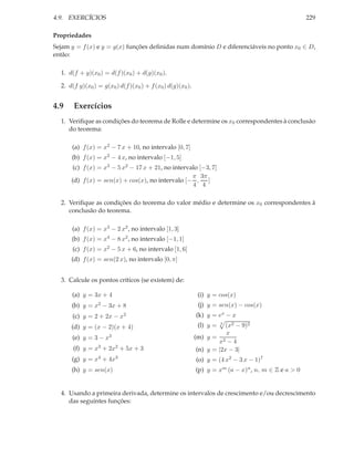 4.9. EXERCÍCIOS                                                                                      229

Propriedades
Sejam y = f (x) e y = g(x) funções deﬁnidas num domínio D e diferenciáveis no ponto x0 ∈ D,
então:

  1. d(f + g)(x0 ) = d(f )(x0 ) + d(g)(x0 ).

  2. d(f g)(x0 ) = g(x0 ) d(f )(x0 ) + f (x0 ) d(g)(x0 ).


4.9    Exercícios
  1. Veriﬁque as condições do teorema de Rolle e determine os x0 correspondentes à conclusão
     do teorema:

      (a) f (x) = x2 − 7 x + 10, no intervalo [0, 7]
      (b) f (x) = x2 − 4 x, no intervalo [−1, 5]
       (c) f (x) = x3 − 5 x2 − 17 x + 21, no intervalo [−3, 7]
                                                    π 3π
      (d) f (x) = sen(x) + cos(x), no intervalo [− , ]
                                                    4 4

  2. Veriﬁque as condições do teorema do valor médio e determine os x0 correspondentes à
     conclusão do teorema.

      (a) f (x) = x3 − 2 x2 , no intervalo [1, 3]
      (b) f (x) = x4 − 8 x2 , no intervalo [−1, 1]
      (c) f (x) = x2 − 5 x + 6, no intervalo [1, 6]
      (d) f (x) = sen(2 x), no intervalo [0, π]


  3. Calcule os pontos críticos (se existem) de:

      (a) y = 3x + 4                                         (i) y = cos(x)
      (b) y =   x2   − 3x + 8                                (j) y = sen(x) − cos(x)
      (c) y = 2 + 2x − x2                                   (k) y = ex − x
      (d) y = (x − 2)(x + 4)                                 (l) y =   3
                                                                        (x2 − 9)2
                                                                        x
      (e) y = 3 − x3                                        (m) y = 2
                                                                     x −4
       (f) y = x3 + 2x2 + 5x + 3                             (n) y = |2x − 3|
      (g) y = x4 + 4x3                                      (o) y = (4 x2 − 3 x − 1)7
      (h) y = sen(x)                                        (p) y = xm (a − x)n , n, m ∈ Z e a > 0


  4. Usando a primeira derivada, determine os intervalos de crescimento e/ou decrescimento
     das seguintes funções:
 