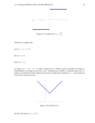 1.4. FUNÇÃO MÓDULO OU VALOR ABSOLUTO                                                      23

                                                1




                          2           1                     1            2




                                                1

                                                                 |x|
                                Figura 1.17: Gráﬁco de f (x) =       .
                                                                  x



[3] Esboce os gráﬁcos de:


(a) g(x) = |x − 1| + 2.


(b) h(x) = |x3 |.


Seja f (x) = |x|.


(a) Logo, g(x) = f (x − 1) + 2; então, o gráﬁco de g é obtido a partir do gráﬁco da função f
transladando-o ao longo do eixo dos x em 1 unidade para a direita e 2 unidades para cima. O
gráﬁco é constituido de dois segmentos de retas de coeﬁcientes angulares 1 e −1, passando por
(1,2) e (0,3), respectivamente.


                                           5




                                           4




                                           3




                                           2




                                           1




                                2     1             1   2   3        4




                                     Figura 1.18: Gráﬁco de g.



(b) Por outro lado h(x) = f (x3 ).
 