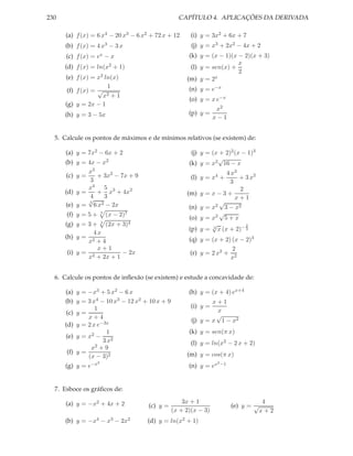 230                                               CAPÍTULO 4. APLICAÇÕES DA DERIVADA

      (a) f (x) = 6 x4 − 20 x3 − 6 x2 + 72 x + 12      (i) y = 3x2 + 6x + 7
      (b) f (x) = 4 x3 − 3 x                           (j) y = x3 + 2x2 − 4x + 2
      (c) f (x) = ex − x                              (k) y = (x − 1)(x − 2)(x + 3)
                                                                        x
      (d) f (x) =   ln(x2   + 1)                       (l) y = sen(x) +
                                                                        2
      (e) f (x) = x2 ln(x)                           (m) y = 2  x

                       1                              (n) y = e−x
       (f) f (x) = √
                     x 2+1
                                                      (o) y = x e−x
      (g) y = 2x − 1
                                                                  x2
      (h) y = 3 − 5x                                  (p) y =
                                                                 x−1


  5. Calcule os pontos de máximos e de mínimos relativos (se existem) de:

      (a) y = 7x2 − 6x + 2                             (j) y = (x + 2)2 (x − 1)3
                                                                 √
      (b) y = 4x − x2                                 (k) y = x2 16 − x
               x3                                                     4 x3
       (c) y =    + 3x2 − 7x + 9                       (l) y = x4 +        + 3 x2
               3                                                        3
               x4 5 3                                                      2
      (d) y =     + x + 4x2                          (m) y    =x−3+
               4
               √    3                                                     x+1
               3
      (e) y = 6 x2 − 2x                                           √
                                                                 2 3 − x2
                                                      (n) y   =x
      (f) y = 5 +    5
                         (x − 2)7                                  √
                                                      (o) y   = x2 5 + x
      (g) y = 3 + 3 (2x + 3)4                                   √            2
                                                      (p) y   = 3 x (x + 2)− 3
                4x
      (h) y = 2                                       (q) y = (x + 2) (x − 2)3
              x +4
                 x+1                                                  2
       (i) y = 2          − 2x                        (r) y = 2 x2 + 2
              x + 2x + 1                                             x


  6. Calcule os pontos de inﬂexão (se existem) e estude a concavidade de:

      (a) y = −x3 + 5 x2 − 6 x                        (h) y = (x + 4) ex+4
      (b) y = 3 x4 − 10 x3 − 12 x2 + 10 x + 9                  x+1
                 1                                     (i) y =
      (c) y =                                                   x
               x+4                                              √
                                                       (j) y = x 1 − x2
      (d) y = 2 x e−3x
                      1                               (k) y = sen(π x)
      (e) y = x2 −
                    3 x2                               (l) y = ln(x2 − 2 x + 2)
                x 2+9
       (f) y =                                       (m) y = cos(π x)
               (x − 3)2
      (g) y = e−x2                                    (n) y = ex
                                                                   2 −1




  7. Esboce os gráﬁcos de:

      (a) y = −x2 + 4x + 2                          3x + 1                             4
                                     (c) y =                              (e) y = √
                                                (x + 2)(x − 3)                        x+2
      (b) y = −x4 − x3 − 2x2        (d) y = ln(x2 + 1)
 