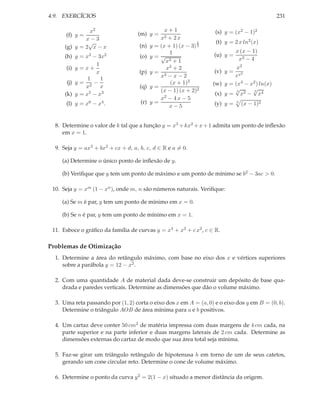 4.9. EXERCÍCIOS                                                                               231

               x2                                x+1               (s) y = (x2 − 1)2
      (f) y =                       (m) y =
              x−3                              x2 + 2 x
               √                                               2    (t) y = 2 x ln2 (x)
      (g) y = 2 x − x                (n) y   = (x + 1) (x − 3) 3
                                                   1                         x (x − 1)
      (h) y = x3 − 3x2               (o) y   =√                    (u) y =
                                                 x3 + 1                       x2 − 4
                   1
       (i) y = x +                               x2 + 2                     x2
                   x                 (p) y   = 2                   (v) y =
                                               x −x−2                      ex2
                1    1
       (j) y = 2 −                                 (x + 1)2        (w) y = (x4 − x2 ) ln(x)
               x     x               (q) y   =                             √      √
                                               (x − 1) (x + 2)2             3      3
      (k) y = x5 − x3                                               (x) y = x2 − x4
                                               x2 − 4 x − 5
      (l) y = x6 − x4 .              (r) y   =                     (y) y =   3
                                                                                 (x − 1)2
                                                  x−5


  8. Determine o valor de k tal que a função y = x3 + kx2 + x + 1 admita um ponto de inﬂexão
     em x = 1.

  9. Seja y = ax3 + bx2 + cx + d; a, b, c, d ∈ R e a = 0.

     (a) Determine o único ponto de inﬂexão de y.

     (b) Veriﬁque que y tem um ponto de máximo e um ponto de mínimo se b2 − 3ac > 0.

 10. Seja y = xm (1 − xn ), onde m, n são números naturais. Veriﬁque:

     (a) Se m é par, y tem um ponto de mínimo em x = 0.

     (b) Se n é par, y tem um ponto de mínimo em x = 1.

 11. Esboce o gráﬁco da família de curvas y = x4 + x3 + c x2 , c ∈ R.

Problemas de Otimização
  1. Determine a área do retângulo máximo, com base no eixo dos x e vértices superiores
     sobre a parábola y = 12 − x2 .

  2. Com uma quantidade A de material dada deve-se construir um depósito de base qua-
     drada e paredes verticais. Determine as dimensões que dão o volume máximo.

  3. Uma reta passando por (1, 2) corta o eixo dos x em A = (a, 0) e o eixo dos y em B = (0, b).
     Determine o triângulo AOB de área mínima para a e b positivos.

  4. Um cartaz deve conter 50 cm2 de matéria impressa com duas margens de 4 cm cada, na
     parte superior e na parte inferior e duas margens laterais de 2 cm cada. Determine as
     dimensões externas do cartaz de modo que sua área total seja mínima.

  5. Faz-se girar um triângulo retângulo de hipotenusa h em torno de um de seus catetos,
     gerando um cone circular reto. Determine o cone de volume máximo.

  6. Determine o ponto da curva y 2 = 2(1 − x) situado a menor distância da origem.
 