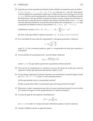 4.9. EXERCÍCIOS                                                                                             233

 22. Suponha que numa experiência realizada foram coletados os seguintes pares de dados:
    (x1 , y1 ), (x2 , y2 ), ..................., (xn−1 , yn−1 ), (xn , yn ), tais que os xi não são todos iguais.
    A teoria subjacente à experiência sugere que os dados devem estar ao longo de uma reta
    y = m x. Devido a erros experimentais, os pontos não são colineares. O problema consiste
    em determinar a reta que melhor se ajusta aos dados, ou seja, consiste em determinar m
    de modo que a soma dos desvios verticais seja mínima. O ponto sobre a reta y = m x que
    está mais próximo (distância vertical) dos pontos dados tem coordenadas (xi , m xi ); logo
    o quadrado da distância vertical a estes pontos é: Ei = (m xi − yi )2 , 1 ≤ i ≤ n.
                                                                          n
    (a) Minimize a função: f (m) = E1 + E2 + ........ + En =                   (m xi − yi )2 .
                                                                         i=1

    (b) Ache a reta que melhor se ajusta aos pontos (−2, −1), (0, 0), (1, 2), (3, 1) e (4, 3).

 23. Se a velocidade de uma onda de comprimento L, em águas profundas, é dada por:

                                                           L  B
                                               v=M           + ,
                                                           B  L
    onde M e B são constantes positivas, qual é o comprimento da onda que minimiza a
    velocidade?

 24. A taxa aeróbica de uma pessoa com x anos de idade é dada por:

                                                     110 (ln(x) − 2)
                                            A(x) =                   ,
                                                            x
    sendo x ≥ 11. Em que idade a pessoa tem capacidade aeróbica máxima?

 25. Com um ﬁo de comprimento 2 a constroi-se um arco de círculo de modo que a área do
     segmento circular que determina seja máxima. Qual é o raio?

 26. Se uma droga é injetada na corrente sanguínea, sua concentração t minutos depois é dada
     por C(t) = k (e−2t − e−3t ), onde k é uma constante positiva.

    (a) Em que instante ocorre a concentração máxima?

    (b) Que se pode dizer sobre a concentração após um longo período de tempo?

 27. Determine o maior comprimento que deve ter uma escada para passar de um corredor
     de 5 metros de largura a outro, perpendicular, de 8 metros de largura?

 28. A vazão de água de uma represa é modelada por:

                                                             10
                                              f (t) =                ,
                                                        (t − 6)2 + 1

    se 0 ≤ t ≤ 12 e onde t é o tempo em meses. Determine qundo a vazão foi máxima.

 29. Usando L’Hôpital, calcule os seguintes limites:
 