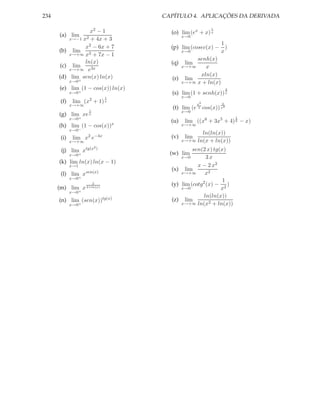 234                                  CAPÍTULO 4. APLICAÇÕES DA DERIVADA

                  x2 − 1               (o) lim (ex + x) x
                                                              1

      (a) lim                                x→0
          x→−1 x2 + 4x + 3
                                                                  1
                x2 − 6x + 7            (p) lim (cosec(x) −          )
      (b) lim 3                              x→0                  x
          x→+∞ x + 7x − 1
                                                senh(x)
                ln(x)                  (q)    lim
      (c) lim                              x→+∞    x
          x→+∞ e3x
      (d) lim sen(x) ln(x)                       xln(x)
             x→0+
                                        (r) lim
                                           x→+∞ x + ln(x)
      (e) lim (1 − cos(x)) ln(x)                                       2
             x→0+                      (s) lim (1 + senh(x)) x
                             1               x→0
       (f)    lim (x2 + 1) x                         x2           4
             x→+∞
                    1
                                        (t) lim (e    2   cos(x)) x4
                                             x→0
      (g) lim xe    x
                                                                           1
             x→0+
                                 x
                                       (u)    lim ((x6 + 3x5 + 4) 6 − x)
      (h) lim (1 − cos(x))                   x→+∞
             x→0−
                                                       ln(ln(x))
       (i)    lim x2 e−4x              (v)    lim
             x→+∞                            x→+∞    ln(x + ln(x))
                        2)
       (j) lim xtg(x                   (w) lim
                                                sen(2 x) tg(x)
             x→0+
                                             x→0      3x
      (k) lim ln(x) ln(x − 1)
             x→1                                  x − 2 x2
                                       (x) lim
       (l) lim xsen(x)                     x→+∞      x2
             x→0+
                                                             1
                        2              (y) lim (cotg2 (x) − 2 )
      (m) lim x 2+ln(x)                    x→0              x
             x→0+
                                                     ln(ln(x))
      (n) lim (sen(x))tg(x)            (z) lim
             x→0+                          x→+∞ ln(x2 + ln(x))
 