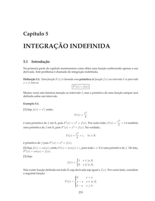Capítulo 5

INTEGRAÇÃO INDEFINIDA

5.1 Introdução
Na primeira parte do capítulo mostraremos como obter uma função conhecendo apenas a sua
derivada. Este problema é chamado de integração indeﬁnida.

Deﬁnição 5.1. Uma função F (x) é chamada uma primitiva da função f (x) no intervalo I se para todo
x ∈ I, tem-se:
                                        F ′ (x) = f (x)

Muitas vezes não faremos menção ao intervalo I, mas a primitiva de uma função sempre será
deﬁnida sobre um intervalo.

Exemplo 5.1.

[1] Seja f (x) = x3 , então:
                                                        x4
                                              F (x) =
                                                        4
                                                                                x4
é uma primitiva de f em R, pois F ′ (x) = x3 = f (x). Por outro lado, F (x) =      + 5 é também
                                                                                4
uma primitiva de f em R, pois F ′ (x) = x3 = f (x). Na verdade,:

                                                x4
                                     F (x) =       + c,      ∀c ∈ R
                                                4
é primitiva de f pois F ′ (x) = x3 = f (x).
[2] Seja f (x) = cos(x), então F (x) = sen(x) + c, para todo c ∈ R é uma primitiva de f . De fato,
F ′ (x) = cos(x) = f (x).
[3] Seja:
                                                  1 x ∈ [a, b]
                                      f (x) =
                                                  0 x ∈ [a, b].
                                                      /
Não existe função deﬁnida em todo R cuja derivada seja igual a f (x). Por outro lado, considere
a seguinte função:
                                        
                                        0
                                                x<a
                                F (x) = x − a x ∈ [a, b]
                                        
                                          b − a x ≥ b.
                                        


                                                  235
 