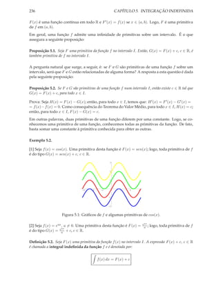 236                                                   CAPÍTULO 5. INTEGRAÇÃO INDEFINIDA

F (x) é uma função contínua em todo R e F ′ (x) = f (x) se x ∈ (a, b). Logo, F é uma primitiva
de f em (a, b).
Em geral, uma função f admite uma inﬁnidade de primitivas sobre um intervalo. É o que
assegura a seguinte proposição:

Proposição 5.1. Seja F uma primitiva da função f no intervalo I. Então, G(x) = F (x) + c, c ∈ R, é
também primitiva de f no intervalo I.

A pergunta natural que surge, a seguir, é: se F e G são primitivas de uma função f sobre um
intervalo, será que F e G estão relacionadas de alguma forma? A resposta a esta questão é dada
pela seguinte proposição:

Proposição 5.2. Se F e G são primitivas de uma função f num intervalo I, então existe c ∈ R tal que
G(x) = F (x) + c, para todo x ∈ I.

Prova: Seja H(x) = F (x) − G(x); então, para todo x ∈ I, temos que: H ′ (x) = F ′ (x) − G′ (x) =
= f (x)− f (x) = 0. Como consequência do Teorema do Valor Médio, para todo x ∈ I, H(x) = c;
então, para todo x ∈ I, F (x) − G(x) = c.
Em outras palavras, duas primitivas de uma função diferem por uma constante. Logo, se co-
nhecemos uma primitiva de uma função, conhecemos todas as primitivas da função. De fato,
basta somar uma constante à primitiva conhecida para obter as outras.

Exemplo 5.2.

[1] Seja f (x) = cos(x). Uma primitiva desta função é F (x) = sen(x); logo, toda primitiva de f
é do tipo G(x) = sen(x) + c, c ∈ R.

                                                  3



                                                  2



                                                  1




                                -6   -4     -2          2    4    6


                                                 -1



                                                 -2



                   Figura 5.1: Gráﬁcos de f e algumas primitivas de cos(x).

                                                                      eax
[2] Seja f (x) = eax , a = 0. Uma primitiva desta função é F (x) =     a ;   logo, toda primitiva de f
                     ax
é do tipo G(x) = ea + c, c ∈ R.

Deﬁnição 5.2. Seja F (x) uma primitiva da função f (x) no intervalo I. A expressão F (x) + c, c ∈ R
é chamada a integral indeﬁnida da função f e é denotada por:


                                          f (x) dx = F (x) + c
 