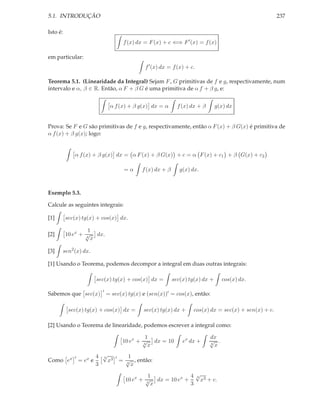 5.1. INTRODUÇÃO                                                                                        237

Isto é:
                                     f (x) dx = F (x) + c ⇐⇒ F ′ (x) = f (x)

em particular:
                                              f ′ (x) dx = f (x) + c.

Teorema 5.1. (Linearidade da Integral) Sejam F , G primitivas de f e g, respectivamente, num
intervalo e α, β ∈ R. Então, α F + β G é uma primitiva de α f + β g, e:


                                α f (x) + β g(x) dx = α      f (x) dx + β      g(x) dx


Prova: Se F e G são primitivas de f e g, respectivamente, então α F (x) + β G(x) é primitiva de
α f (x) + β g(x); logo:


             α f (x) + β g(x) dx = α F (x) + β G(x) + c = α F (x) + c1 + β G(x) + c2

                                     =α     f (x) dx + β      g(x) dx.



Exemplo 5.3.

Calcule as seguintes integrais:

[1]       sec(x) tg(x) + cos(x) dx.

                   1
[2]       10 ex + √ dx.
                  4
                    x

[3]   sen2 (x) dx.

[1] Usando o Teorema, podemos decompor a integral em duas outras integrais:

                          sec(x) tg(x) + cos(x) dx =       sec(x) tg(x) dx +      cos(x) dx.
                            ′
Sabemos que sec(x) = sec(x) tg(x) e (sen(x))′ = cos(x), então:

           sec(x) tg(x) + cos(x) dx =        sec(x) tg(x) dx +      cos(x) dx = sec(x) + sen(x) + c.

[2] Usando o Teorema de linearidade, podemos escrever a integral como:

                                             1                              dx
                                    10 ex + √ dx = 10
                                            4
                                                               ex dx +      √ .
                                                                            4
                                              x                               x

             ′            4 √ 3 ′
                            4      1
Como ex          = ex e       x = √ , então:
                          3       4
                                    x

                                               1             4√ 3
                                                               4
                                      10 ex + √ dx = 10 ex +     x + c.
                                              4
                                                x            3
 