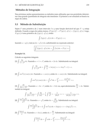 5.3. MÉTODO DE SUBSTITUIÇÃO                                                                    239

Métodos de Integração
Nas próximas seções apresentaremos os métodos mais utilizados que nos permitirão determi-
nar uma grande quantidade de integrais não imediatas. O primeiro a ser estudado se baseia na
regra da cadeia.


5.3 Método de Substituição
Sejam F uma primitiva de f num intervalo I e g uma função derivável tal que F ◦ g esteja
                                                      ′
deﬁnida. Usando a regra da cadeia; temos, F (g(x)) = F ′ (g(x)) · g′ (x) = f (g(x)) · g′ (x). Logo,
F (g(x)) é uma primitiva de f (g(x)) · g′ (x), então:

                                    f (g(x)) · g′ (x) dx = F (g(x)) + c;

fazendo u = g(x), tem-se du = g′ (x) dx; substituindo na expressão anterior:


                               f (g(x)) · g′ (x) dx =   f (u) du = F (u) + c

Exemplo 5.4.

Calcule as seguintes integrais:
        2x
[1]          dx. Fazendo u = 1 + x2 , então du = 2x dx. Substituindo na integral:
      1 + x2
                           2x                du
                                dx =            = ln(|u|) + c = ln(x2 + 1) + c.
                         1 + x2              u


[2]   sen2 (x) cos(x) dx. Fazendo u = sen(x), então du = cos(x) dx. Substituindo na integral:

                                                            u3     sen3 (x)
                       sen2 (x) cos(x) dx =       u2 du =      +c=          + c.
                                                            3         3
          dx                                                                 du
[3]              . Fazendo u = 3x + 7, então du = 3 dx ou, equivalentemente,    = dx. Substi-
      (3 x + 7)7                                                              3
tuindo na integral:

                    dx             du    1      du      1              1
                           =           =           =−       +c=−               + c.
                (3 x + 7)7        3 u7   3      u7    18 u6      18 (3 x + 7)6
            √
      sec2 ( x)                  √              dx
[4]      √      dx. Fazendo u = x, então du = √ . Substituindo na integral:
            x                                  2 x
                         √
                   sec2 ( x)                                         √
                      √      dx = 2 sec2 (u) du = 2 tg(u) + c = 2 tg( x) + c.
                         x

      ln(x)                                   dx
[5]         dx. Fazendo u = ln(x), então du =    . Substituindo na integral:
        x                                     x
                                                                           2
                            ln(x)                    u2     ln(x)
                                  dx =        u du =    +c=                    + c.
                              x                      2        2
 