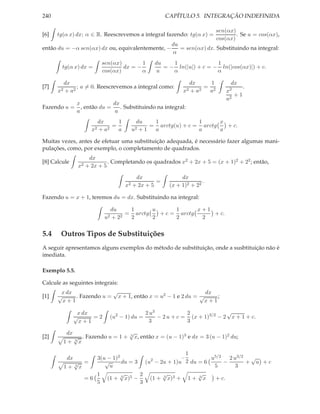 240                                                        CAPÍTULO 5. INTEGRAÇÃO INDEFINIDA

                                                                                  sen(αx)
[6]   tg(α x) dx; α ∈ R. Reescrevemos a integral fazendo: tg(α x) =                       . Se u = cos(αx),
                                                                                  cos(αx)
                                                             du
então du = −α sen(αx) dx ou, equivalentemente, −                = sen(αx) dx. Substituindo na integral:
                                                             α
                               sen(αx)        1       du    1               1
        tg(α x) dx =                   dx = −            = − ln(|u|) + c = − ln(|cos(αx)|) + c.
                               cos(αx)        α        u    α               α

           dx                                                          dx     1        dx
[7]             ; a = 0. Reescrevemos a integral como:                      = 2                 .
      x2   + a2                                                   x2   +a 2  a        x2
                                                                                           +1
                                                                                      a2
                 x              dx
Fazendo u =        , então du =    . Substituindo na integral:
                 a               a
                              dx     1         du   1              1      x
                                   =               = arctg(u) + c = arctg   + c.
                         x2   +a 2   a        u2+1  a              a      a

Muitas vezes, antes de efetuar uma substituição adequada, é necessário fazer algumas mani-
pulações, como, por exemplo, o completamento de quadrados.
                        dx
[8] Calcule                     . Completando os quadrados x2 + 2x + 5 = (x + 1)2 + 22 ; então,
                  x2   + 2x + 5

                                               dx                dx
                                                       =                  .
                                         x2   + 2x + 5      (x + 1)2 + 22

Fazendo u = x + 1, teremos du = dx. Substituindo na integral:

                                     du    1      u      1      x+1
                                          = arctg   + c = arctg     + c.
                                u2   +2 2  2      2      2       2

5.4    Outros Tipos de Substituições
A seguir apresentamos alguns exemplos do método de substituição, onde a susbtituição não é
imediata.

Exemplo 5.5.

Calcule as seguintes integrais:
       x dx              √                                   dx
[1]   √     . Fazendo u = x + 1, então x = u2 − 1 e 2 du = √     ;
        x+1                                                  x+1

                  x dx                             2 u3            2              √
                 √     =2         (u2 − 1) du =         − 2 u + c = (x + 1)3/2 − 2 x + 1 + c.
                   x+1                               3             3

            dx                            √
[2]           √ . Fazendo u = 1 +         3
                                              x, então x = (u − 1)3 e dx = 3 (u − 1)2 du;
           1+ 3 x

                                                     1
            dx      3(u − 1)2          2
                                                   −        u5/2 2 u3/2 √
              √ =      √      du = 3 (u − 2u + 1)u 2 du = 6      −     + u +c
           1+ 3x         u                                   5      3
                    1        √       2      √           √
                 =6     (1 + 3 x)5 −   (1 + 3 x)3 + 1 + 3 x   + c.
                    5                3
 