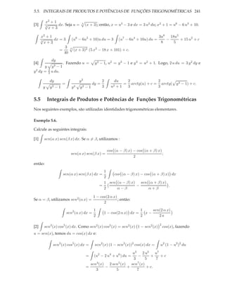 5.5. INTEGRAIS DE PRODUTOS E POTÊNCIAS DE FUNÇÕES TRIGONOMÉTRICAS 241

         x2 + 1
[3]      √
         3
                dx. Seja u =      3
                                      (x + 3); então, x = u3 − 3 e dx = 3 u2 du; x2 + 1 = u6 − 6 u3 + 10.
           x+3

      x2 + 1                                                         3u8 18u5
      √
      3
             dx = 3    (u6 − 6u3 + 10)u du = 3 (u7 − 6u4 + 10u) du =    −     + 15 u2 + c
        x+3                                                           8    5
                   3 3
                =       (x + 3)2 (5 x2 − 18 x + 101) + c.
                  40
            dy
[4]                   . Fazendo u =        y 3 − 1, u2 = y 3 − 1 e y 3 = u2 + 1. Logo, 2 u du = 3 y 2 dy e
       y     y3 − 1
  2 dy =   2
y          3 u du.

            dy                   y2              2       du   2              2
                     =                    dy =               = arctg(u) + c = arctg( y 3 − 1) + c.
       y    y3 − 1          y3   y3 − 1          3     u2 +1  3              3


5.5        Integrais de Produtos e Potências de Funções Trigonométricas
Nos seguintes exemplos, são utilizadas identidades trigonométricas elementares.

Exemplo 5.6.

Calcule as seguintes integrais:

[1]     sen(α x) sen(β x) dx. Se α = β, utilizamos :

                                                     cos (α − β) x) − cos (α + β) x)
                           sen(α x) sen(β x) =                                       ;
                                                                    2
então:
                                                 1
                      sen(α x) sen(β x) dx =         cos (α − β) x) − cos (α + β) x) dx
                                                 2
                                                 1 sen (α − β) x) sen (α + β) x)
                                               =                 −                  .
                                                 2     α−β              α+β

                                           1 − cos(2 α x)
Se α = β, utilizamos sen2 (α x) =                         ; então:
                                                 2
                                           1                            1    sen(2 α x)
                         sen2 (α x) dx =         1 − cos(2 α x) dx =      x−
                                           2                            2       2a

                                                                                   2
[2]     sen2 (x) cos5 (x) dx. Como sen2 (x) cos5 (x) = sen2 (x) 1 − sen2 (x)           cos(x), fazendo
u = sen(x), temos du = cos(x) dx e:

             sen2 (x) cos5 (x) dx =        sen2 (x) (1 − sen2 (x))2 cos(x) dx =     u2 (1 − u2 )2 du

                                                             u3 2 u5       u7
                                      =    (u2 − 2 u4 + u6 ) du =
                                                                −       +     +c
                                                             3       5     7
                                        sen3 (x) 2 sen5 (x) sen7 (x)
                                      =         −          +          + c.
                                           3         5         7
 