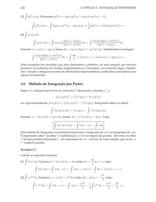 242                                                       CAPÍTULO 5. INTEGRAÇÃO INDEFINIDA


[3]   tg3 (x) dx. Fatorando tg3 (x) = tg(x) tg2 (x) = tg(x) sec2 (x) − 1 ;

                                                                 1
            tg3 (x) dx =     tg(x) sec2 (x) − tg(x) dx =           tg2 (x) + 2 ln cos(x)      + c.
                                                                 2

[4]   sec(x) dx.

                                       tg(x) + sec(x)                 sec(x) tg(x) + sec2 (x)
             sec(x) dx =      sec(x)                  dx =                                    dx.
                                       tg(x) + sec(x)                     tg(x) + sec(x)
Fazendo u = sec(x) + tg(x), temos du = (sec(x)tg(x) + sec2 (x)) dx. Substituindo na integral:

            sec(x)tg(x) + sec2 (x)                du
                                   dx =              = ln(|u|) + c = ln(|sec(x) + tg(x)|) + c.
                tg(x) + sec(x)                    u
Estes exemplos nos mostram que para determinar a primitiva de uma integral que envolve
produtos ou potências de funções trigonométricas é necessário, em primeiro lugar, transfor-
mar a função a integrar por meio de identidades trigonométricas conhecidas, para depois usar
alguns dos métodos.


5.6 Método de Integração por Partes
Sejam f e g funções deriváveis no intervalo I. Derivando o produto f · g:
                                             ′
                                f (x) g(x)       = f ′ (x) g(x) + f (x) g′ (x),

ou, equivalentemente, f (x) g′ (x) = (f (x) g(x))′ − f ′ (x) g(x). Integrando ambos os lados:

                             f (x) g′ (x) dx = f (x) g(x) −         f ′ (x) g(x) dx;

fazendo: u = f (x) e dv = g′ (x) dx, temos: du = f ′ (x) dx e v = g(x). Logo:


                                f (x) g′ (x) dx =         u dv = u v −     v du

Este método de integração nos permite transformar a integração de u dv na integração de v du.
É importante saber “escolher” a substituição u e dv na integral de partida. Devemos escolher
v ′ tal que permita determinar v. As expressões de u′ e v devem ser mais simples que as de u e
v ′ , respectivamente.

Exemplo 5.7.

Calcule as seguintes integrais:
                                                                     dx
[1]   ln(x) dx. Façamos u = ln(x) e dv = dx; então, du =                e v = x; logo:
                                                                      x

               ln(x) dx =     u dv = u v −         v du = x ln(x) −       dx = x ln(x) − x + c.

                                                                              e2x
[2]   x e2x dx. Façamos u = x e dv = e2x dx; então, du = dx e v =                 ; logo:
                                                                               2
                                                          x e2x 1                  xe2x e2x
            x e2x dx =      u dv = u v −         v du =        −         e2x dx =       −   + c.
                                                            2    2                   2    4
 