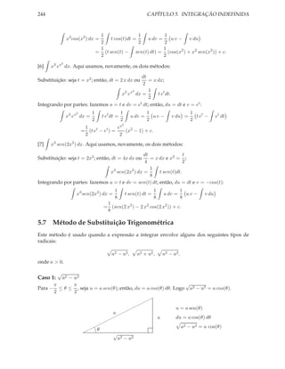 244                                                           CAPÍTULO 5. INTEGRAÇÃO INDEFINIDA



                                  1                 1        1
                x3 cos(x2 ) dx =       t cos(t)dt =   u dv =   u v − v du
                                  2                 2        2
                                  1                          1
                                 = (t sen(t) − sen(t) dt) = (cos(x2 ) + x2 sen(x2 )) + c.
                                  2                          2
            2
[6]   x3 ex dx. Aqui usamos, novamente, os dois métodos:

                                              dt
Substituição: seja t = x2 ; então, dt = 2 x dx ou = x dx;
                                               2
                                          2       1
                                     x3 ex dx =       t et dt.
                                                  2
Integrando por partes: fazemos u = t e dv = et dt; então, du = dt e v = et :
                    2        1                 1              1                        1
                x3 ex dx =         t et dt =         u dv =     uv −       v du =        t et −     et dt
                             2                 2              2                        2
                                               2
                         1               ex
                        = (t et − et ) =    (x2 − 1) + c.
                         2                2
[7]   x3 sen(2x2 ) dx. Aqui usamos, novamente, os dois métodos:

                                               dt                  t
Substituição: seja t = 2x2 ; então, dt = 4x dx ou = x dx e x2 = ;
                                               4                   2
                                                  1
                               x3 sen(2x2 ) dx =       t sen(t)dt.
                                                  8
Integrando por partes: fazemos u = t e dv = sen(t) dt; então, du = dt e v = −cos(t):
                                         1                         1            1
                     x3 sen(2x2 ) dx =             t sen(t) dt =       u dv =     uv −       v du
                                         8                         8            8
                                     1
                                    = (sen(2 x2 ) − 2 x2 cos(2 x2 )) + c.
                                     8

5.7 Método de Substituição Trigonométrica
Este método é usado quando a expressão a integrar envolve alguns dos seguintes tipos de
radicais:

                                        a2 − u2 ,       a2 + u2 ,      u2 − a2 ,
onde a > 0.

          √
Caso 1:       a2 − u2
         π      π                                                  √
Para −     ≤ θ ≤ , seja u = a sen(θ); então, du = a cos(θ) dθ. Logo a2 − u2 = a cos(θ).
         2      2
                                        ¨¨
                                      ¨¨
                                     ¨                                       u = a sen(θ)
                                 a¨¨¨
                                ¨¨         u                                 du = a cos(θ) dθ
                              ¨¨
                          ¨¨θ
                           g
                                                                                   a2 − u2 = a cos(θ)
                         ¨  g
                                         √
                                             a2 − u2
 