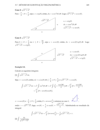5.7. MÉTODO DE SUBSTITUIÇÃO TRIGONOMÉTRICA                                                         245
          √
Caso 2:       a2 + u2
         π      π                                                   √
Para −     < θ < , seja u = a tg(θ); então, du = a sec2 (θ) dθ. Logo a2 + u2 = a sec(θ).
         2      2
                                                        ¨
                                       √               ¨
                                           a2 − u2 ¨¨
                                                ¨                u = a tg(θ)
                                     ¨
                                   ¨¨
                                 ¨¨                         u    du = a sec2 (θ) dθ
                               ¨¨
                           ¨¨                                      a2 + u2 = a sec(θ)
                          ¨ gg θ
                                       a

          √
Caso 3:       u2 − a2
                π             3π
Para 0 ≤ θ <       ou π ≤ θ <    , seja u = a sec(θ); então, du = a sec(θ) tg(θ) dθ. Logo
√                2             2
  u2 − a2 = a tg(θ).
                                           ¨
                                         ¨¨
                                       ¨¨                                 u = a sec(θ)
                                   u ¨¨
                                             √
                                  ¨¨           u2 − a2                    du = a sec(θ) tg(θ) dθ
                                ¨¨
                            ¨¨                                              u2 − a2 = a tg(θ)
                          ¨¨ gθ
                                       a

Exemplo 5.8.

Calcule as seguintes integrais:

[1]       a2 − x2 dx.

                                                  π     π  √
Seja x = a sen(θ); então, dx = a cos(θ) dθ; −       ≤θ≤   e a2 − x2 = a cos(θ).
                                                  2     2

                                                        1 cos(2θ)      a2    sen(2θ)
                 a2 − x2 dx = a2    cos2 (θ) dθ = a2      +       dθ =    θ+
                                                        2    2         2        2
                                a2
                            =      θ + sen(θ)cos(θ) .
                                2


                                                                               a      x

                π      π                   x
x = a sen(θ) e − ≤ θ ≤ ; então, θ = arcsen( ); estamos no caso 1:     θ
                                                                        c   ;
                2      2                   a     √
           √                       x               a2 − x2
onde c = a2 − x2 ; logo, sen(θ) =    e cos(θ) =            . Substituindo no resultado da
                                   a                 a
integral:

                                             a2        x   x
                             a2 − x2 dx =       arcsen   + 2    a2 − x2 + c.
                                             2         a  a
            dx
[2]                   .
          (x2 + 3)3
 