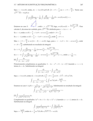 5.7. MÉTODO DE SUBSTITUIÇÃO TRIGONOMÉTRICA                                                         247

                                                          π            3π
Seja x = 4 sec(θ); então, dx = 4 sec(θ) tg(θ) dθ; 0 < θ <   ou π < θ <    . Neste caso
√                                                         2             2
  x 2 − 16 = 4 tg(θ) e:


                              dx         1             dθ        1
                            √         =                       =     θ + sen(θ)cos(θ) + c.
                       x3    x 2 − 16   64           sec2 (θ)   128


                                x        e
                                                                                               √
                                                         √                             x2 − 16
                                                                                           4
Estamos no caso 3:              θ
                                   ; onde e = x2 − 16; logo, sen(θ)cos(θ) =
                                    4                                                          . Para
                                         √                                              x2
calcular θ, devemos ter cuidado, pois x     2 − 16 é deﬁnida para x > 4 e x < −4.

                           x                    x                   π
Se x > 4, então sec(θ) = > 1 e θ = arcsec         , onde 0 < θ < .
                           4                    4                   2
                             x                      x          π
Se x < −4, então sec(θ) = < −1 e θ = arcsec            , onde < θ < π.
                             4                      4          2
                  3π                                                                        x
Mas π < θ <           e sec(2 π − θ) = sec(θ); logo, para x < −4, θ = 2 π − arcsec             , onde
                   2                                                                        4
          3π
π<θ<         ; substituindo no resultado da integral:
           2
                                                  √
                  dx           1           x     4 x2 − 16
i) x > 4:       √          =        arcsec    +                + c.
             x3 x2 − 16       128          4          x2
                                                        √
                     dx          1              x      4 x2 − 16                     π
ii) x < −4:       √          =        − arcsec     +         2
                                                                    + c1 , onde c1 =    + c.
                x3 x2 − 16      128             4          x                         64
                 dx
[6]                     3   .
      (5 − 4 x − x2 ) 2
Primeiramente completamos os quadrados: 5 − 4 x − x2 = 9 − (x + 2)2 ; fazendo u = x + 2,
temos du = dx. Substituindo na integral:

                                                   dx                      du
                                                               3   =             3   .
                                             (5 − 4 x − x2 )   2       (9 − u2 ) 2
                                                      −π       π               3
Seja u = 3 sen(θ); então du = 3 cos(θ) dθ;                <θ<      e (9 − u2 ) 2 = 27 cos3 (θ).
                                                       2        2
                                           dx           1                tg(θ)
                                                    3 =    sec2 (θ) dθ =         + c.
                                    (5 − 4 x − x2 ) 2   9                  9
                              u              x+2
Estamos no caso 1: tg(θ) = √         =√               . Substituindo no resultado da integral:
                            9−u   2      5 − 4 x − x2
                                    dx                x+2
                                             3 =
                                                  √              + c.
                             (5 − 4 x − x2 ) 2   9 5 − 4 x − x2
                 x
[7]   √                   dx.
          4 x2   + 8x + 5
Completando os quadrados: 4x2 + 8x + 5 = 4(x + 1)2 + 1; fazendo u = x + 1, temos du = dx.
Substituindo na integral:

                                     x                 (u − 1)
                                        √     dx =    √          du.
                               4 x2 + 8 x + 5           4 u2 + 1
         tg(θ)             1             √
Seja u =       ; então du = sec2 (θ) dθ e 4 u2 + 1 = sec(θ):
           2               2
 