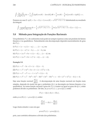 248                                                        CAPÍTULO 5. INTEGRAÇÃO INDEFINIDA



       (u − 1)        1                                          1         1
      √          du =           tg(θ) sec(θ) − 2sec(θ) dθ =        sec(θ) − ln |sec(θ) + tg(θ)| + c.
        4 u2 + 1      4                                          4         2
                                                             √
Estamos no caso 2: tg(θ) = 2 u = 2 (x + 1) e sec(θ) =         4 x2 + 8 x + 5. Substituindo no resultado
da integral:

                   x              1                         1
          √                  dx =       4 x2 + 8 x + 5 −      ln | 4 x2 + 8 x + 5 + 2 (x + 1)| + c.
              4 x2 + 8 x + 5      4                         2


5.8     Método para Integração de Funções Racionais
Um polinômio P (x) de coeﬁcientes reais pode ser sempre expresso como um produto de fatores
lineares e/ou quadráticos. Naturalmente esta decomposição depende essencialmente do grau
de P (x).
i) P (x) = (x − a1 ) (x − a2 )..........(x − an ) ou
ii) P (x) = (x − a)r (x − b1 )........(x − bs ) ou
iii) P (x) = (a x2 + bx + c) (x − d1 )......(x − dl ) ou
iv) P (x) = (a x2 + bx + c)r (x − d1 )......(x − dl ).

Exemplo 5.9.

[1] P (x) = x2 − 3x + 2 = (x − 2) (x − 1).
[2] P (x) = x3 + 4x2 + 5x + 2 = (x + 1)2 (x + 2).
[3] P (x) = x3 − x2 + x − 1 = (x2 + 1) (x − 1).
[4] P (x) = x8 + x7 − 9x6 + 3x5 − 33x4 + 3x3 − 35x2 + x − 12 = (x2 + 1)5 (x − 3) (x + 4).
                         P (x)
Seja uma função racional       . A decomposição de uma função racional em frações mais
                         Q(x)
simples, depende do modo em que o polinômio Q(x) se decompõe em fatores lineares e/ou
quadráticos. Se numa função racional o grau de P (x) é maior ou igual ao grau de Q(x), então
podemos dividir os polinômios. De fato, se grau(P (x)) ≥ grau(Q(x)) então

                                        P (x) = Q(x) A(x) + R(x),

onde grau(R(x)) < grau(Q(x)); então:

                                           P (x)          R(x)
                                                 = A(x) +      .
                                           Q(x)           Q(x)
Logo, basta estudar o caso em que:

                                        grau(P (x)) < grau(Q(x)),

pois, caso contrário efetuamos a divisão dos polinômios.
 