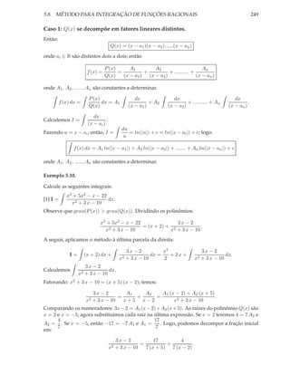 5.8. MÉTODO PARA INTEGRAÇÃO DE FUNÇÕES RACIONAIS                                                                 249

Caso 1: Q(x) se decompõe em fatores lineares distintos.
Então:
                                       Q(x) = (x − a1 )(x − a2 )......(x − an )

onde ai ∈ R são distintos dois a dois; então

                                   P (x)      A1        A2                       An
                         f (x) =         =          +          + .......... +
                                   Q(x)    (x − a1 ) (x − a2 )                (x − an )

onde A1 , A2 , .......An são constantes a determinar.

                          P (x)                     dx                dx                              dx
          f (x) dx =            dx = A1                    + A2              + .......... + An               .
                          Q(x)                   (x − a1 )         (x − a2 )                       (x − an )

                            dx
Calculemos I =                     .
                         (x − ai )
                                              du
Fazendo u = x − ai ; então, I =                  = ln(|u|) + c = ln(|x − ai |) + c; logo:
                                               u

                f (x) dx = A1 ln(|x − a1 |) + A2 ln(|x − a2 |) + ....... + An ln(|x − an |) + c

onde A1 , A2 , .......An são constantes a determinar.

Exemplo 5.10.

Calcule as seguintes integrais:
             x3 + 5x2 − x − 22
[1] I =                        dx.
               x2 + 3 x − 10
Observe que grau(P (x)) > grau(Q(x)). Dividindo os polinômios:

                                x3 + 5x2 − x − 22               3x − 2
                                   2 + 3 x − 10
                                                  = (x + 2) + 2           .
                                  x                          x + 3 x − 10
A seguir, aplicamos o método à última parcela da direita:

                                                3x − 2          x2                     3x − 2
              I=        (x + 2) dx +                       dx =    + 2x +                         dx.
                                             x2 + 3 x − 10      2                 x2   + 3 x − 10
                        3x − 2
Calculemos                         dx.
                   x2   + 3 x − 10
Fatorando: x2 + 3 x − 10 = (x + 5) (x − 2); temos:

                             3x − 2        A1   A2   A1 (x − 2) + A2 (x + 5)
                                        =     +    =                         .
                        x2   + 3 x − 10   x+5 x−2         x2 + 3 x − 10
Comparando os numeradores: 3x − 2 = A1 (x − 2) + A2 (x + 5). As raízes do polinômio Q(x) são
x = 2 e x = −5; agora substituimos cada raiz na última expressão. Se x = 2 teremos 4 = 7 A2 e
      4                                         17
A2 = . Se x = −5, então −17 = −7 A1 e A1 =         . Logo, podemos decompor a fração inicial
      7                                          7
em:

                                            3x − 2           17        4
                                                       =          +          .
                                       x2   + 3 x − 10   7 (x + 5) 7 (x − 2)
 