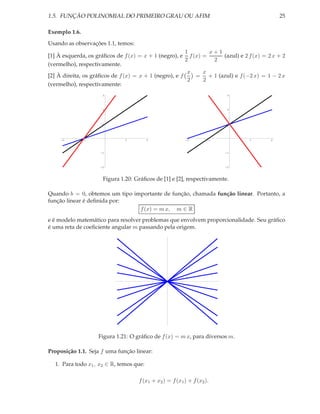 1.5. FUNÇÃO POLINOMIAL DO PRIMEIRO GRAU OU AFIM                                            25

Exemplo 1.6.
Usando as observações 1.1, temos:
                                                        1      x+1
[1] À esquerda, os gráﬁcos de f (x) = x + 1 (negro), e f (x) =     (azul) e 2 f (x) = 2 x + 2
                                                        2       2
(vermelho), respectivamente.
                                                         x   x
[2] À direita, os gráﬁcos de f (x) = x + 1 (negro), e f    = + 1 (azul) e f (−2 x) = 1 − 2 x
                                                         2   2
(vermelho), respectivamente:
                     3                                                   3




                     2                                                   2




                     1                                                  1




     -2        -1             1          2                -2       -1          1       2



                    -1                                                  -1




                    -2                                                  -2



                     Figura 1.20: Gráﬁcos de [1] e [2], respectivamente.

Quando b = 0, obtemos um tipo importante de função, chamada função linear. Portanto, a
função linear é deﬁnida por:
                                f (x) = m x, m ∈ R
e é modelo matemático para resolver problemas que envolvem proporcionalidade. Seu gráﬁco
é uma reta de coeﬁciente angular m passando pela origem.




                    Figura 1.21: O gráﬁco de f (x) = m x, para diversos m.

Proposição 1.1. Seja f uma função linear:

  1. Para todo x1 , x2 ∈ R, temos que:

                                    f (x1 + x2 ) = f (x1 ) + f (x2 ).
 
