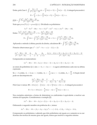 250                                                    CAPÍTULO 5. INTEGRAÇÃO INDEFINIDA

                              3x − 2          17              4
Então, pelo Caso 1:                      dx =    ln(|x + 5|) + ln(|x − 2|). A integral procurada é:
                         x2   + 3 x − 10       7              7
                                x2        17              4
                         I=        + 2x +    ln(|x + 5|) + ln(|x − 2|) + c.
                                2          7              7
            5x3 − 6x2 − 68x − 16
[2] I =                          dx.
                x3 − 2x2 − 8x
Note que grau(P (x)) = grau(Q(x)). Dividindo os polinômios:

                 5 x3 − 6 x2 − 68 x − 8 x = 5 (x3 − 2 x2 − 8 x) + (4 x2 − 28 x − 16).
          5 x3 − 6 x2 − 68 x − 16    4 x2 − 28 x − 16
Então:                            =5+ 3               .
              x3 − 2 x2 − 8 x         x − 2 x2 − 8 x
                                   4 x2 − 28 x − 16                     4 x2 − 28 x − 16
                I=     5 dx +                       dx = 5 x +                           dx.
                                    x3 − 2 x2 − 8 x                     x3 − 2 x2 − 8 x
                                                                                4x2 − 28x − 16
Aplicando o método à última parcela da direita, calculemos II =                                dx.
                                                                                x3 − 2x2 − 8x
Primeiro observemos que x3 − 2 x2 − 8 x = x (x − 4) (x + 2):


  4 x2 − 28 x − 16   A1    A2   A3   A1 (x − 4) (x + 2) + A2 x (x + 2) + A3 x (x − 4)
                   =    +     +    =                                                  .
  x3 − 2 x2 − 8 x    x    x−4 x+2                     x3 − 2 x2 − 8 x
Comparando os numeradores:

                4 x2 − 28 x − 16 = A1 (x + 2) (x − 4) + A2 x (x + 2) + A3 x (x − 4);

as raízes do polinômio Q(x) são x = 0, x = 4 e x = −2; agora substituimos cada raiz na última
expressão.
                                               8                         14
Se x = 0, então, A1 = 2; se x = 4 então, A2 = − e se x = −2, então, A3 =    . A fração inicial
                                               3                         3
pode ser decomposta em:

                              4 x2 − 28 x − 16   2     8         14
                                 3 − 2 x2 − 8 x
                                                = −         +          .
                               x                 x 3 (x − 4) 3 (x + 2)
                                        8                   14
Pelo Caso 1, temos: II = 2 ln(|x|) −    3   ln(|x − 4|) +    3   ln(|x + 2|) + c. A integral procurada é:

                                               8               14
                       I = 5 x + 2 ln(|x|) −     ln(|x − 4|) +    ln(|x + 2|) + c.
                                               3                3

Nos exemplos anteriores a forma de determinar os coeﬁcientes é equivalente a resolver um
sistema de equações. Consideremos o exemplo [2]:

                4 x2 − 28 x − 16 = A1 (x + 2) (x − 4) + A2 x (x + 2) + A3 x (x − 4).

Ordenando o segundo membro em potências de x, temos:

             4 x2 − 28 x − 16 = (A1 + A2 + A3 ) x2 + + (−2 A1 + 2 A2 − 4 A3 ) x − 8 A1 .

Comparando os polinômios e sabendo que dois polinômios são iguais se e somente se os coe-
ﬁcientes dos termos do mesmo grau são iguais, temos que resolver o seguinte sistema:
 