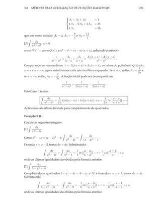 5.8. MÉTODO PARA INTEGRAÇÃO DE FUNÇÕES RACIONAIS                                            251


                                     
                                     A1 + A2 + A3
                                                          =4
                                       2 A − 2 A2 + 4 A3   = 28
                                      1
                                       8 A1                = 16,
                                     

                                    8      14
que tem como solução: A1 = 2, A2 = − e A3 = .
                                    3       3
        du
[3]    2 − a2
              , a = 0.
      u
grau(P (u)) < grau(Q(u)); e u2 − a2 = (u − a) (u + a); aplicando o método:

                              1      A1   A2   A1 (u + a) + A2 (u − a)
                                  =     +    =                         .
                         u2   −a2   u−a u+a            u2 − a2
Comparando os numeradores: 1 = A1 (u + a) + A2 (u − a); as raízes do polinômio Q(u) são
                                                                                         1
u = a e u = −a; agora substituimos cada raiz na última expressão. Se u = a, então, A1 =    e
                                                                                        2a
                         1
se u = −a, então, A2 = − . A fração inicial pode ser decomposta em:
                        2a
                                1           1            1
                                     =            −            .
                             u2 − a2   2 a (u − a) 2 a (u + a)
Pelo Caso 1, temos:

                       du      1                                  1    u−a
                            =    ln(|u − a|) − ln(|u + a|) + c =    ln          +c
                  u2   −a 2   2a                                 2a    u+a

Aplicamos esta última fórmula para completamento de quadrados.

Exemplo 5.11.

Calcule as seguintes integrais:
         dx
[1]           .
      x2 − 4x
                                        dx           dx
Como x2 − 4x = (x − 2)2 − 4:                 =                .
                                     x2 − 4x     (x − 2)2 − 4
Fazendo u = x − 2, temos du = dx. Substituindo:

                        dx           du   1   u−2                  1    x−4
                             =           = ln              +c=       ln       + c,
                   x2   − 4x        u2−4  4   u+2                  4     x
onde as últimas igualdades são obtidas pela fórmula anterior.
          dx
[2]               .
      5 − x2 − 4x
Completando os quadrados 5 − x2 − 4x = 9 − (x + 2)2 e fazendo u = x + 2, temos du = dx.
Substituindo:

                 dx                    du      1   u−3              1   x−1
                         =−                 = − ln           + c = − ln              + c,
             5 − x2 − 4x             u2 − 9    6   u+3              6   x+5
onde as últimas igualdades são obtidas pela fórmula anterior.
 