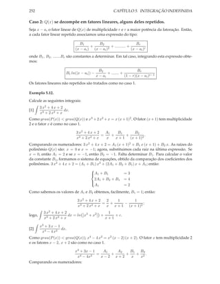 252                                                     CAPÍTULO 5. INTEGRAÇÃO INDEFINIDA

Caso 2: Q(x) se decompõe em fatores lineares, alguns deles repetidos.
Seja x − ai o fator linear de Q(x) de multiplicidade r e r a maior potência da fatoração. Então,
a cada fator linear repetido associamos uma expressão do tipo:

                                B1        B2                        Br
                                      +           + .......... +
                             (x − ai ) (x − ai )2                (x − ai )r
onde B1 , B2 , .......Br são constantes a determinar. Em tal caso, integrando esta expressão obte-
mos:

                                               B2                       Br
                        B1 ln(|x − ai |) −          + ....... +
                                             x − ai             (1 − r)(x − ai )r−1
Os fatores lineares não repetidos são tratados como no caso 1.

Exemplo 5.12.
Calcule as seguintes integrais:
        3 x2 + 4 x + 2
[1]                    dx.
        x3 + 2 x2 + x
Como grau(P (x)) < grau(Q(x)) e x3 + 2 x2 + x = x (x + 1)2 . O fator (x + 1) tem multiplicidade
2 e o fator x é como no caso 1.

                              3 x2 + 4 x + 2   A1    B1      B2
                                             =    +      +         .
                              x3 + 2 x2 + x    x    x + 1 (x + 1)2
Comparando os numeradores: 3 x2 + 4 x + 2 = A1 (x + 1)2 + B1 x (x + 1) + B2 x. As raízes do
polinômio Q(x) são: x = 0 e x = −1; agora, substituimos cada raiz na última expressão. Se
x = 0, então A1 = 2 e se x = −1, então B2 = −1. Falta determinar B1 . Para calcular o valor
da constante B1 , formamos o sistema de equações, obtido da comparação dos coeﬁcientes dos
polinômios. 3 x2 + 4 x + 2 = (A1 + B1 ) x2 + (2A1 + B2 + B1 ) x + A1 ; então:
                                   
                                   A1 + B1
                                                      =3
                                     2A + B2 + B1 = 4
                                    1
                                     A1                =2
                                   

Como sabemos os valores de A1 e B2 obtemos, facilmente, B1 = 1; então:

                               3 x2 + 4 x + 2  2   1      1
                                 3 + 2 x2 + x
                                              = +     −         ;
                               x               x x + 1 (x + 1)2
          3 x2 + 4 x + 2                             1
logo,                    dx = ln x3 + x2        +       + c.
          x3 + 2 x2 + x                             x+1

        x3 + 3 x − 1
[2]                  dx.
         x4 − 4 x2
Como grau(P (x)) < grau(Q(x)); x4 − 4 x2 = x2 (x − 2) (x + 2). O fator x tem multiplicidade 2
e os fatores x − 2, x + 2 são como no caso 1.

                      x3 + 3x − 1    A1   A2   B1 B2
                         4 − 4x2
                                  =     +    +   + 2.
                       x            x−2 x+2    x  x
Comparando os numeradores:
 