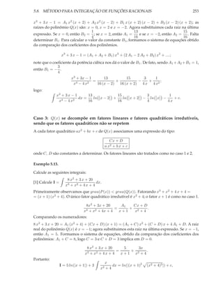 5.8. MÉTODO PARA INTEGRAÇÃO DE FUNÇÕES RACIONAIS                                                  253

x3 + 3 x − 1 = A1 x2 (x + 2) + A2 x2 (x − 2) + B1 x (x + 2) (x − 2) + B2 (x − 2) (x + 2); as
raízes do polinômio Q(x) são: x = 0, x = 2 e x = −2. Agora substituimos cada raiz na última
                                  1                        13                         15
expressão. Se x = 0, então B2 = ; se x = 2, então A1 =        e se x = −2, então A2 =    . Falta
                                  4                        16                         16
determinar B1 . Para calcular o valor da constante B1 , formamos o sistema de equações obtido
da comparação dos coeﬁcientes dos polinômios.

                   x3 + 3 x − 1 = (A1 + A2 + B1 ) x3 + (2 A1 − 2 A2 + B2 ) x2 + ....;
note que o coeﬁciente da potência cúbica nos dá o valor de B1 . De fato, sendo A1 + A2 + B1 = 1,
              3
então B1 = − .
              4
                         x3 + 3x − 1       13         15      3    1
                            4 − 4 x2
                                     =           +          −   +     ;
                          x            16 (x − 2) 16 (x + 2) 4 x 4 x2
logo:
             x3 + 3 x − 1      13                       15                3              1
                          dx =    ln x − 2          +      ln x + 2   −     ln x    −      + c.
              x4 − 4 x2        16                       16                4             4x



Caso 3: Q(x) se decompõe em fatores lineares e fatores quadráticos irredutíveis,
sendo que os fatores quadráticos não se repetem
A cada fator quadrático ax2 + bx + c de Q(x) associamos uma expressão do tipo:

                                                  Cx + D
                                               a x2 + b x + c
onde C, D são constantes a determinar. Os fatores lineares são tratados como no caso 1 e 2.

Exemplo 5.13.

Calcule as seguintes integrais:
                      8 x2 + 3 x + 20
[1] Calcule I =                        dx.
                     x3 + x2 + 4 x + 4
Primeiramente observamos que grau(P (x)) < grau(Q(x)). Fatorando x3 + x2 + 4 x + 4 =
= (x + 1) (x2 + 4). O único fator quadrático irredutível é x2 + 4; o fator x + 1 é como no caso 1.

                                  8x2 + 3x + 20      A1  Cx + D
                                  3 + x2 + 4x + 4
                                                  =     + 2     .
                                x                   x+1   x +4
Comparando os numeradores:
8 x2 + 3 x + 20 = A1 (x2 + 4) + (Cx + D) (x + 1) = (A1 + C) x2 + (C + D) x + 4 A1 + D. A raiz
real do polinômio Q(x) é x = −1; agora substituimos esta raiz na última expressão. Se x = −1,
então A1 = 5. Formamos o sistema de equações, obtido da comparação dos coeﬁcientes dos
polinômios: A1 + C = 8, logo C = 3 e C + D = 3 implica em D = 0.

                                  8 x2 + 3 x + 20      5    3x
                                   3 + x2 + 4 x + 4
                                                    =    + 2   .
                                 x                    x+1 x +4
Portanto:
                                               x
                  I = 5 ln(|x + 1|) + 3           dx = ln(|(x + 1)5       (x2 + 4)3 |) + c,
                                          x2   +4
 