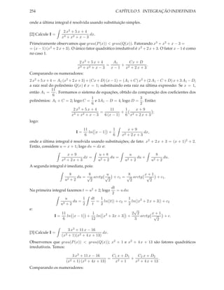 254                                                      CAPÍTULO 5. INTEGRAÇÃO INDEFINIDA

onde a última integral é resolvida usando substituição simples.

                    2 x2 + 5 x + 4
[2] Calcule I =                    dx.
                   x3 + x2 + x − 3
Primeiramente observamos que grau(P (x)) < grau(Q(x)). Fatorando x3 + x2 + x − 3 =
= (x − 1) (x2 + 2 x + 3). O único fator quadrático irredutível é x2 + 2 x + 3. O fator x − 1 é como
no caso 1.

                       2 x2 + 5 x + 4    A1     Cx + D
                                      =      +             .
                      x3 + x2 + x − 3   x − 1 x2 + 2 x + 3
Comparando os numeradores:
2 x2 + 5 x + 4 = A1 (x2 + 2 x + 3) + (Cx + D) (x − 1) = (A1 + C) x2 + (2 A1 − C + D) x + 3 A1 − D;
a raiz real do polinômio Q(x) é x = 1; substituindo esta raiz na última expressão: Se x = 1,
              11
então A1 =       . Formamos o sistema de equações, obtido da comparação dos coeﬁcientes dos
               6
                                      1                           3
polinômios: A1 + C = 2; logo C = e 3A1 − D = 4; logo D = . Então:
                                      6                           2
                           2x 2 + 5x + 4         11      1     x+9
                           3 + x2 + x − 3
                                          =            +     2 + 2x + 3
                                                                          ;
                         x                   6 (x − 1) 6 x
logo:

                                 11                  1        x+9
                            I=      ln x − 1     +                      dx,
                                  6                  6     x2 + 2 x + 3
onde a última integral é resolvida usando substituições; de fato: x2 + 2 x + 3 = (x + 1)2 + 2.
Então, considere u = x + 1; logo du = dx e:

                      x+9                u+8                  u                  8
                                dx =            du =               du +              du.
                   x2 + 2 x + 3          u2 + 2             u2 + 2            u2 + 2
A segunda integral é imediata, pois:

                          8        8      u         8      x+1
                             du = √ arctg √ + c1 = √ arctg √   + c1 .
                     u2   +2        2      2         2       2
                                              dt
Na primeira integral fazemos t = u2 + 2; logo    = u du:
                                              2
                    u         1     dt  1               1
                         du =          = ln(|t|) + c2 = ln(|x2 + 2 x + 3|) + c2
                  u2 + 2      2      t  2               2
e:                                                               √
                 11                  1                          2 2       x+1
              I=    ln x − 1      +    ln x2 + 2x + 3         +     arctg √   + c.
                  6                 12                           3          2

                       3 x3 + 11 x − 16
[3] Calcule I =                            dx.
                   (x2 + 1)(x2 + 4 x + 13)
Observemos que grau(P (x)) < grau(Q(x)); x2 + 1 e x2 + 4 x + 13 são fatores quadráticos
irredutíveis. Temos:

                          3 x3 + 11 x − 16      C1 x + D1   C2 x + D2
                        2 + 1) (x2 + 4x + 13)
                                              =    2+1
                                                          + 2           .
                     (x                          x         x + 4 x + 13
Comparando os numeradores:
 
