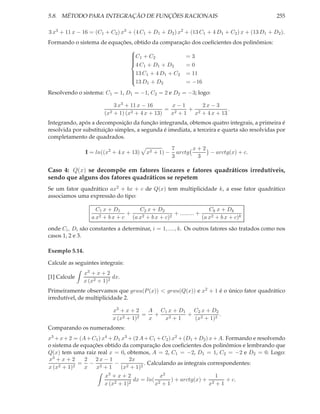 5.8. MÉTODO PARA INTEGRAÇÃO DE FUNÇÕES RACIONAIS                                             255

3 x3 + 11 x − 16 = (C1 + C2 ) x3 + (4 C1 + D1 + D2 ) x2 + (13 C1 + 4 D1 + C2 ) x + (13 D1 + D2 ).
Formando o sistema de equações, obtido da comparação dos coeﬁcientes dos polinômios:
                              
                              C1 + C2
                                                  =3
                              
                              
                              4 C + D + D         =0
                                    1    1   2
                              13 C1 + 4 D1 + C2 = 11
                              
                              
                              
                              13 D + D            = −16
                                      1    2

Resolvendo o sistema: C1 = 1, D1 = −1, C2 = 2 e D2 = −3; logo:

                            3 x3 + 11 x − 16       x−1     2x − 3
                                                 = 2   +              .
                        (x2 + 1) (x2 + 4 x + 13)  x + 1 x2 + 4 x + 13
Integrando, após a decomposição da função integranda, obtemos quatro integrais, a primeira é
resolvida por substituição simples, a segunda é imediata, a terceira e quarta são resolvidas por
completamento de quadrados.

                                                      7       x+2
                I = ln((x2 + 4 x + 13)    x2 + 1) −     arctg     − arctg(x) + c.
                                                      3        3

Caso 4: Q(x) se decompõe em fatores lineares e fatores quadráticos irredutíveis,
sendo que alguns dos fatores quadráticos se repetem
Se um fator quadrático ax2 + bx + c de Q(x) tem multiplicidade k, a esse fator quadrático
associamos uma expressão do tipo:

                    C1 x + D1       C2 x + D2                       Ck x + Dk
                     2 +bx + c
                               +     2 + b x + c)2
                                                   + ......... +
                   ax            (a x                            (a x2 + b x + c)k

onde Ci , Di são constantes a determinar, i = 1, ...., k. Os outros fatores são tratados como nos
casos 1, 2 e 3.

Exemplo 5.14.

Calcule as seguintes integrais:
                x3 + x + 2
[1] Calcule                 dx.
                x (x2 + 1)2
Primeiramente observamos que grau(P (x)) < grau(Q(x)) e x2 + 1 é o único fator quadrático
irredutível, de multiplicidade 2.

                            x3 + x + 2   A C1 x + D1 C2 x + D2
                                        = +         + 2        .
                            x (x2 + 1)2  x  x2 + 1   (x + 1)2
Comparando os numeradores:
x3 + x + 2 = (A + C1 ) x4 + D1 x3 + (2 A + C1 + C2 ) x2 + (D1 + D2 ) x + A. Formando e resolvendo
o sistema de equações obtido da comparação dos coeﬁcientes dos polinômios e lembrando que
Q(x) tem uma raiz real x = 0, obtemos, A = 2, C1 = −2, D1 = 1, C2 = −2 e D2 = 0. Logo:
x3 + x + 2     2 2x − 1           2x
     2 + 1)2
             = − 2          − 2          . Calculando as integrais correspondentes:
x (x           x   x +1        (x + 1)2
                        x3 + x + 2             x2                  1
                             2 + 1)2
                                     dx = ln( 2   ) + arctg(x) + 2   + c.
                        x (x                 x +1               x +1
 