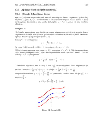 5.10. APLICAÇÕES DA INTEGRAL INDEFINIDA                                                        257

5.10 Aplicações da Integral Indeﬁnida
5.10.1 Obtenção de Famílias de Curvas
Seja y = f (x) uma função derivável. O coeﬁciente angular da reta tangente ao gráﬁco de f
no ponto (x, f (x)) é f ′ (x). Inversamente, se um coeﬁciente angular é dado por m = f ′ (x),
por integração determina-se uma família de funções: y = f (x) + c, onde c é uma constante
arbitrária.

Exemplo 5.16.

[1] Obtenha a equação de uma família de curvas, sabendo que o coeﬁciente angular da reta
tangente à cada curva, num ponto, é igual a menos duas vezes a abscissa do ponto. Obtenha a
equação da curva que passa pelo ponto (1, 1).
Temos y ′ = −2 x; integrando:
                                    y=−      2 x dx = −x2 + c.

No ponto (1, 1), tem-se 1 = y(1) = −1 + c; então, c = 2 e y = −x2 + 2.
[2] Em todos os pontos de uma curva y = f (x) tem-se que y ′′ = x2 − 1. Obtenha a equação da
curva, se esta passa pelo ponto (1, 1) e a reta tangente nesse ponto é paralela à reta x+12 y = 13.
Temos y ′′ = x2 − 1; integrando:

                                                        x3
                                y′ =    (x2 − 1) dx =      − x + c.
                                                        3
                                                  1
O coeﬁciente angular da reta: x + 12 y = 13 é −      e a reta tangente à curva no ponto (1,1) é
                                                 12
                        1           1                    7         x3        7
paralela a esta reta: − = y ′ (1) = − 1 + c; logo, c =      e y′ =    −x+ .
                       12           3                   12         3        12
                               x4 x2 7x
Integrando novamente: y =         −    +    + c (vermelho). Usando o fato de que y(1) = 1
                               12    2   12
           5
temos c = e
           6
                                    x4 x2 7x 5
                                y=     −    +     +       (azul).
                                    12   2     12 6


                                                2



                                                1




                                2       1                  1          2


                                                1




                                    Figura 5.2: Exemplo [2].
 
