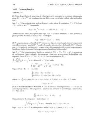 258                                                   CAPÍTULO 5. INTEGRAÇÃO INDEFINIDA

5.10.2 Outras aplicações
Exemplo 5.17.

[1] A taxa de produção de uma mina de cobre t anos após a extração ter começado foi calculada
como R(t) = 50 t e0.1t mil toneladas por ano. Determine a produção total de cobre ao ﬁnal do
ano t.
Seja P = P (t) a produção total ao ﬁnal do ano t; então, a taxa de produção é P ′ = P ′ (t); logo,
P ′ (t) = R(t) = 50 t e0.1t ; integrando:

                        P (t) = 50   t e0.1t dt + c = 5000 e0.1t (0.1 t − 1) + c.

Ao ﬁnal do ano zero a produção é zero; logo, P (0) = 0, donde obtemos c = 5000; portanto, a
produção total de cobre ao ﬁnal do ano t é dada por:

                                P (t) = 5000 e0.1t (0.1 t − 1) + 5000.
[2] A temperatura de um líquido é 75o . Coloca-se o líquido em um depósito cuja temperatura,
mantida constante é igual a 25o . Passados 5 minutos a temperatura do líquido é 50o . Sabendo
que a velocidade de resfriamento é proporcional à diferença que existe entre a temperatura do
líquido e a do depósito, qual é a temperatura do líquido após 15 minutos?
Seja T = T (t) a temperatura do líquido no instante t, T (0) = 75o e T (5) = 50o . A velocidade
de resfriamento é proporcional à diferença que existe entre a tenperatura do líquido e a do
depósito. Então, T ′ (t) = k (T (t) − 25), k > 0. Devemos determinar T (t).
      T ′ (t)
              dt = k    dt + c. Como dT = T ′ (t) dt, então:
   T (t) − 25
                                 T ′ (t)             dT
                                         dt =             = ln(T (t) − 25);
                              T (t) − 25           T − 25
logo, ln(T (t) − 25) = k t + c; então:

                              ln(T (0) − 25) = ln(50) = c
                              ln(T (5) − 25) = ln(25) = 5 k + ln(50),
           1                                         t                          t
donde k = − ln(2); logo, ln(T (t) − 25) = ln(50 × 2− 5 ) e T (t) = 25 + 50 × 2− 5 ; então:
           5
                                            T (15) = 31o 15′ .
[3] (Lei de resfriamento de Newton): A taxa de variação da temperatura T = T (t) de um
corpo é proporcional à diferença entre a temperatura ambiente A (constante) e a temperatura
T = T (t), isto é:

                            dT
                                = k (A − T (t)), (k > 0).            (∗)
                            dt
Para determinar T , integramos (∗) em relação a t:

                        dT
                            = −k         dt + c;   obtendo ln(T − A) = −k t + c;
                       T −A
logo, T (t) = A + C e−kt . Se a temperatura inicial é T (0) = T0 ; então, C = T0 − A e:

                                     T (t) = A + (T0 − A) e−kt .
 