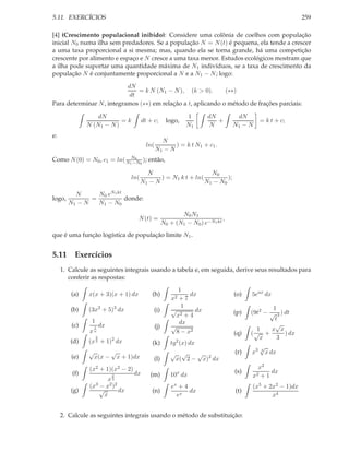 5.11. EXERCÍCIOS                                                                                           259

[4] (Crescimento populacional inibido): Considere uma colônia de coelhos com população
inicial N0 numa ilha sem predadores. Se a população N = N (t) é pequena, ela tende a crescer
a uma taxa proporcional a si mesma; mas, quando ela se torna grande, há uma competição
crescente por alimento e espaço e N cresce a uma taxa menor. Estudos ecológicos mostram que
a ilha pode suportar uma quantidade máxima de N1 indivíduos, se a taxa de crescimento da
população N é conjuntamente proporcional a N e a N1 − N ; logo:

                           dN
                               = k N (N1 − N ), (k > 0).       (∗∗)
                            dt
Para determinar N , integramos (∗∗) em relação a t, aplicando o método de frações parciais:

                   dN                                          1       dN         dN
                           =k          dt + c;        logo,               +                 = k t + c;
               N (N1 − N )                                     N1       N        N1 − N
e:
                                                 N
                                         ln(          ) = k t N1 + c1 .
                                               N1 − N
Como N (0) = N0 , c1 = ln( N1N0 0 ); então,
                             −N

                                         N                       N0
                                 ln(          ) = N1 k t + ln(         );
                                       N1 − N                  N1 − N0

          N      N0 eN1 kt
logo,          =           donde:
        N1 − N   N1 − N0
                                                            N0 N1
                                    N (t) =                                  ,
                                                     N0 + (N1 − N0 ) e−N1 kt
que é uma função logística de população limite N1 .


5.11 Exercícios
     1. Calcule as seguintes integrais usando a tabela e, em seguida, derive seus resultados para
        conferir as respostas:
                                                           1
         (a)   x(x + 3)(x + 1) dx          (h)                 dx                (o)   5eax dx
                                                         x2+7
                                                            1                                  1
        (b)    (3x2 + 5)3 dx                (i)          √       dx              (p)   (9t2 − √ 3 ) dt
                                                          x2 + 4
                1                                                                               t
         (c)            dx                                 dx                                   √
                 1                             (j)       √                               1    x x
               xn                                         8 − x2                 (q)   (√ +         ) dx
                    2
                             2                                                            x      3
        (d)    (x + 1) dx
                    3
                                           (k)            2
                                                        tg (x) dx
                                                                                            √
               √     √                                  √ √    √                 (r)   x3   4
                                                                                                x dx
         (e)    x(x − x + 1)dx              (l)          x( 2 − x)2 dx
               (x2 + 1)(x2 − 2)                                                          x2
         (f)                      dx                       x                     (s)          dx
                             2            (m)           10 dx                          x2 + 1
                      x3
               (x3 − x2 )2                               ex + 4                        (x5 + 2x2 − 1)dx
        (g)        √       dx              (n)                  dx               (t)
                     x                                     ex                                 x4


     2. Calcule as seguintes integrais usando o método de substituição:
 