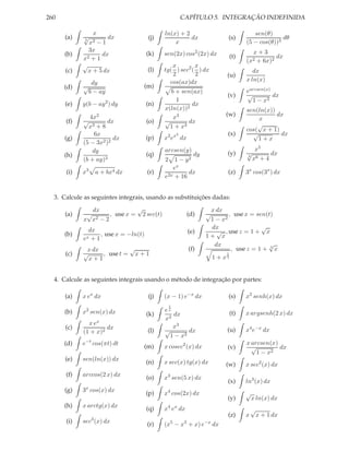 260                                                    CAPÍTULO 5. INTEGRAÇÃO INDEFINIDA

                  x                        ln(x) + 2                                   sen(θ)
      (a)   √             dx         (j)             dx                      (s)                  dθ
            5
                 x2
                 −1                            x                                    (5 − cos(θ))3
              3x                                                                        x+3
      (b)          dx                (k)   sen(2x) cos2 (2x) dx               (t)               dx
            x2 + 1                                                                  (x2  + 6x)2
            √                                  x       x
      (c)     x + 5 dx               (l)   tg( ) sec2 ( ) dx                           dx
                                               2       2                     (u)
                                             cos(ax)dx                              x ln(x)
                 dy
      (d)   √                      (m)
                b − ay                        b + sen(ax)                           earcsen(x)
                                                                             (v)    √          dx
                                                1                                     1 − x2
      (e)   y(b − ay 2 ) dy          (n)              dx
                                           x(ln(x))2                                sen(ln(x))
               4x2                             x3                            (w)               dx
      (f)   √         dx             (o)   √        dx                                  x
              x3 + 8                         1 + x4                                     √
                                                                                    cos( x + 1)
                6x                                 3                         (x)      √         dx
      (g)               dx           (p)   x2 ex dx                                     1+x
            (5 − 3x2 )2
                dy                         arcsen(y)                                     x5
      (h)                            (q)                      dy             (y)    √
                                                                                    3
                                                                                               dx
            (b + ay)3                      2   1 − y2                                   x6 + 4
                                              ex
      (i)   x3        a + bx4 dx     (r)            dx                       (z)    3x cos(3x ) dx
                                           e2x + 16


  3. Calcule as seguintes integrais, usando as substituições dadas:

               dx             √                                     x dx
      (a)    √       , use x = 2 sec(t)                     (d)    √       , use x = sen(t)
            x x2 − 2                                                1 − x2
                                                                    dx                 √
              dx                                            (e)       √ , use z = 1 + x
      (b)         , use x = −ln(t)                                 1+ x
            ex +1
                                                                     dx                   √
             x dx          √                                (f)             , use z = 1 + 3 x
      (c)   √     , use t = x + 1                                         1
              x+1                                                   1 + x3


  4. Calcule as seguintes integrais usando o método de integração por partes:

      (a)   x ex dx                  (j)   (x − 1) e−x dx                    (s)    x2 senh(x) dx
                                               1
      (b)   x2 sen(x) dx                   ex
                                     (k)      dx                              (t)   x argsenh(2 x) dx
                                           x3
              x ex
      (c)            dx                       x3
            (1 + x)2                 (l)   √        dx                       (u)    x4 e−x dx
                                             1 − x2
      (d)   e−t cos(πt) dt                                                          x arcsen(x)
                                   (m)     x cosec2 (x) dx                   (v)      √         dx
                                                                                        1 − x2
      (e)   sen(ln(x)) dx
                                     (n)   x sec(x) tg(x) dx                 (w)    x sec2 (x) dx
      (f)   arccos(2 x) dx
                                     (o)   x3 sen(5 x) dx
                                                                             (x)    ln3 (x) dx
      (g)   3x cos(x) dx
                                     (p)   x4 cos(2x) dx                            √
                                                                             (y)        x ln(x) dx
      (h)   x arctg(x) dx            (q)    4 x
                                           x e dx                                       √
                                                                             (z)    x       x + 1 dx
      (i)   sec3 (x) dx              (r)       5
                                           (x − x + x) e3          −x
                                                                        dx
 